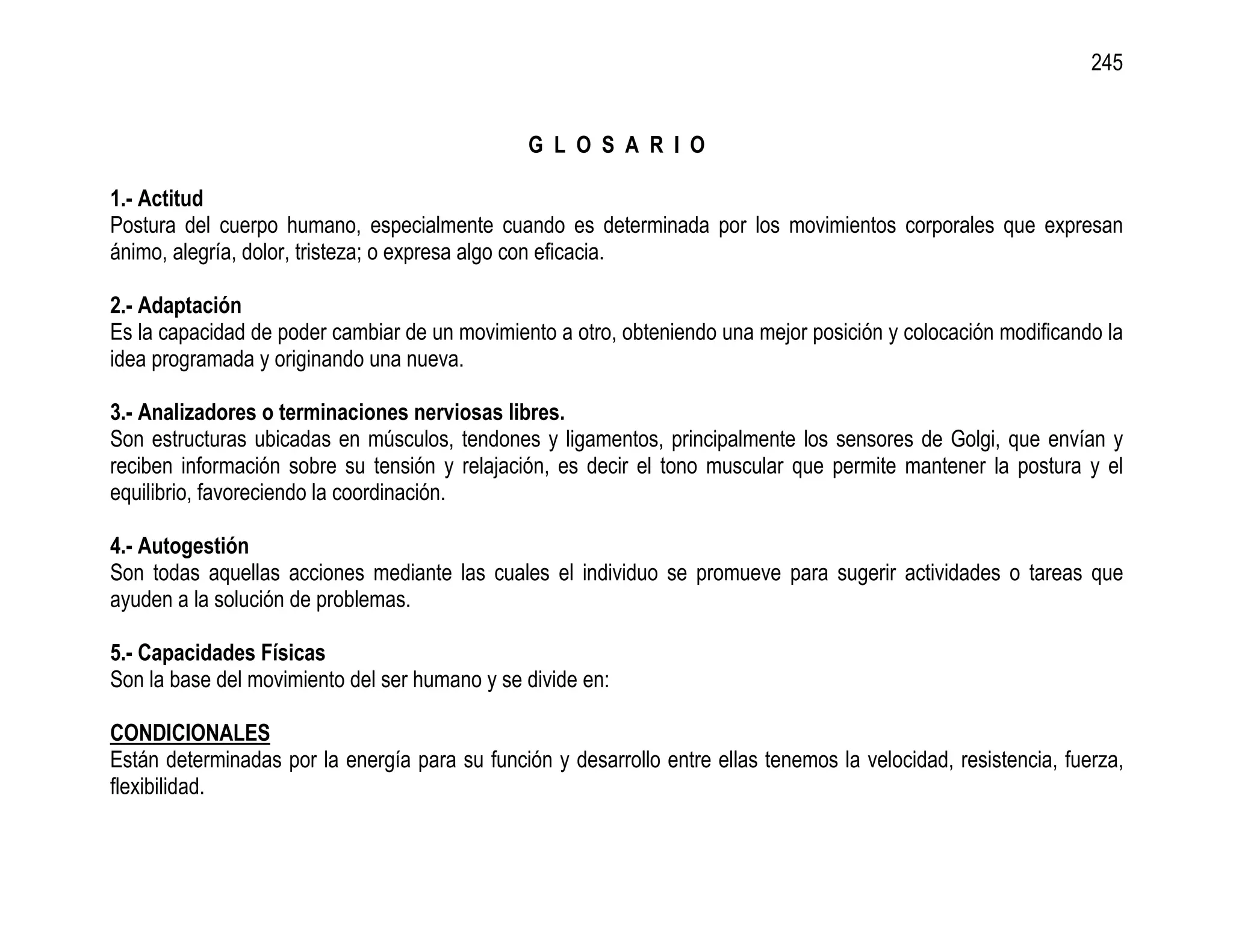 245


                                                G L O S A R I O

1.- Actitud
Postura del cuerpo humano, especialmente cuando es determinada por los movimientos corporales que expresan
ánimo, alegría, dolor, tristeza; o expresa algo con eficacia.

2.- Adaptación
Es la capacidad de poder cambiar de un movimiento a otro, obteniendo una mejor posición y colocación modificando la
idea programada y originando una nueva.

3.- Analizadores o terminaciones nerviosas libres.
Son estructuras ubicadas en músculos, tendones y ligamentos, principalmente los sensores de Golgi, que envían y
reciben información sobre su tensión y relajación, es decir el tono muscular que permite mantener la postura y el
equilibrio, favoreciendo la coordinación.

4.- Autogestión
Son todas aquellas acciones mediante las cuales el individuo se promueve para sugerir actividades o tareas que
ayuden a la solución de problemas.

5.- Capacidades Físicas
Son la base del movimiento del ser humano y se divide en:

CONDICIONALES
Están determinadas por la energía para su función y desarrollo entre ellas tenemos la velocidad, resistencia, fuerza,
flexibilidad.
 