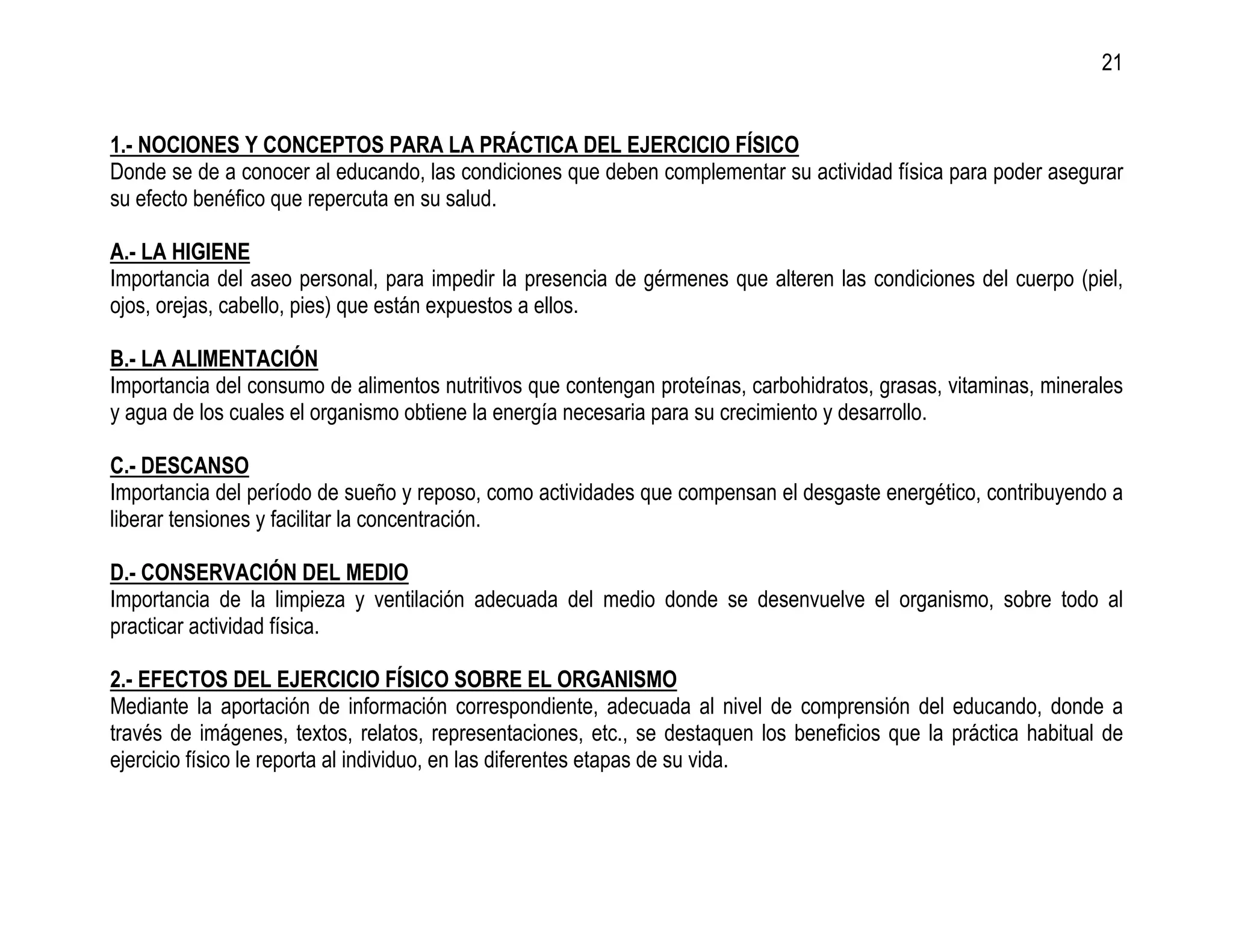 21


1.- NOCIONES Y CONCEPTOS PARA LA PRÁCTICA DEL EJERCICIO FÍSICO
Donde se de a conocer al educando, las condiciones que deben complementar su actividad física para poder asegurar
su efecto benéfico que repercuta en su salud.

A.- LA HIGIENE
Importancia del aseo personal, para impedir la presencia de gérmenes que alteren las condiciones del cuerpo (piel,
ojos, orejas, cabello, pies) que están expuestos a ellos.

B.- LA ALIMENTACIÓN
Importancia del consumo de alimentos nutritivos que contengan proteínas, carbohidratos, grasas, vitaminas, minerales
y agua de los cuales el organismo obtiene la energía necesaria para su crecimiento y desarrollo.

C.- DESCANSO
Importancia del período de sueño y reposo, como actividades que compensan el desgaste energético, contribuyendo a
liberar tensiones y facilitar la concentración.

D.- CONSERVACIÓN DEL MEDIO
Importancia de la limpieza y ventilación adecuada del medio donde se desenvuelve el organismo, sobre todo al
practicar actividad física.

2.- EFECTOS DEL EJERCICIO FÍSICO SOBRE EL ORGANISMO
Mediante la aportación de información correspondiente, adecuada al nivel de comprensión del educando, donde a
través de imágenes, textos, relatos, representaciones, etc., se destaquen los beneficios que la práctica habitual de
ejercicio físico le reporta al individuo, en las diferentes etapas de su vida.
 