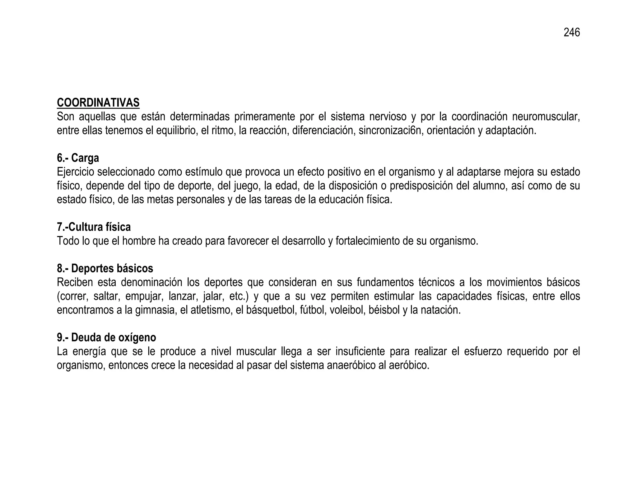 246




COORDINATIVAS
Son aquellas que están determinadas primeramente por el sistema nervioso y por la coordinación neuromuscular,
entre ellas tenemos el equilibrio, el ritmo, la reacción, diferenciación, sincronizaci6n, orientación y adaptación.

6.- Carga
Ejercicio seleccionado como estímulo que provoca un efecto positivo en el organismo y al adaptarse mejora su estado
físico, depende del tipo de deporte, del juego, la edad, de la disposición o predisposición del alumno, así como de su
estado físico, de las metas personales y de las tareas de la educación física.

7.-Cultura física
Todo lo que el hombre ha creado para favorecer el desarrollo y fortalecimiento de su organismo.

8.- Deportes básicos
Reciben esta denominación los deportes que consideran en sus fundamentos técnicos a los movimientos básicos
(correr, saltar, empujar, lanzar, jalar, etc.) y que a su vez permiten estimular las capacidades físicas, entre ellos
encontramos a la gimnasia, el atletismo, el básquetbol, fútbol, voleibol, béisbol y la natación.

9.- Deuda de oxígeno
La energía que se le produce a nivel muscular llega a ser insuficiente para realizar el esfuerzo requerido por el
organismo, entonces crece la necesidad al pasar del sistema anaeróbico al aeróbico.
 