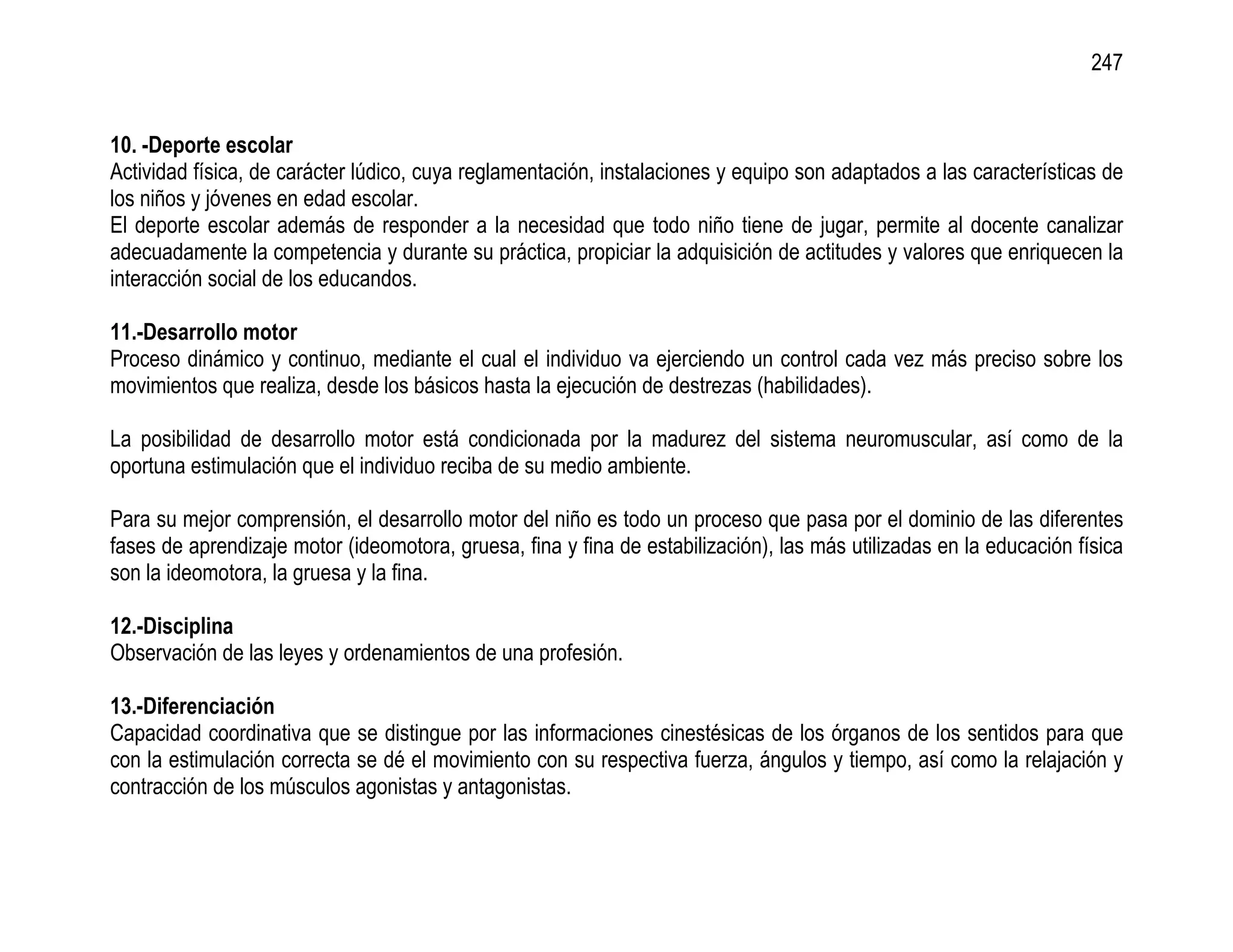 247


10. -Deporte escolar
Actividad física, de carácter lúdico, cuya reglamentación, instalaciones y equipo son adaptados a las características de
los niños y jóvenes en edad escolar.
El deporte escolar además de responder a la necesidad que todo niño tiene de jugar, permite al docente canalizar
adecuadamente la competencia y durante su práctica, propiciar la adquisición de actitudes y valores que enriquecen la
interacción social de los educandos.

11.-Desarrollo motor
Proceso dinámico y continuo, mediante el cual el individuo va ejerciendo un control cada vez más preciso sobre los
movimientos que realiza, desde los básicos hasta la ejecución de destrezas (habilidades).

La posibilidad de desarrollo motor está condicionada por la madurez del sistema neuromuscular, así como de la
oportuna estimulación que el individuo reciba de su medio ambiente.

Para su mejor comprensión, el desarrollo motor del niño es todo un proceso que pasa por el dominio de las diferentes
fases de aprendizaje motor (ideomotora, gruesa, fina y fina de estabilización), las más utilizadas en la educación física
son la ideomotora, la gruesa y la fina.

12.-Disciplina
Observación de las leyes y ordenamientos de una profesión.

13.-Diferenciación
Capacidad coordinativa que se distingue por las informaciones cinestésicas de los órganos de los sentidos para que
con la estimulación correcta se dé el movimiento con su respectiva fuerza, ángulos y tiempo, así como la relajación y
contracción de los músculos agonistas y antagonistas.
 