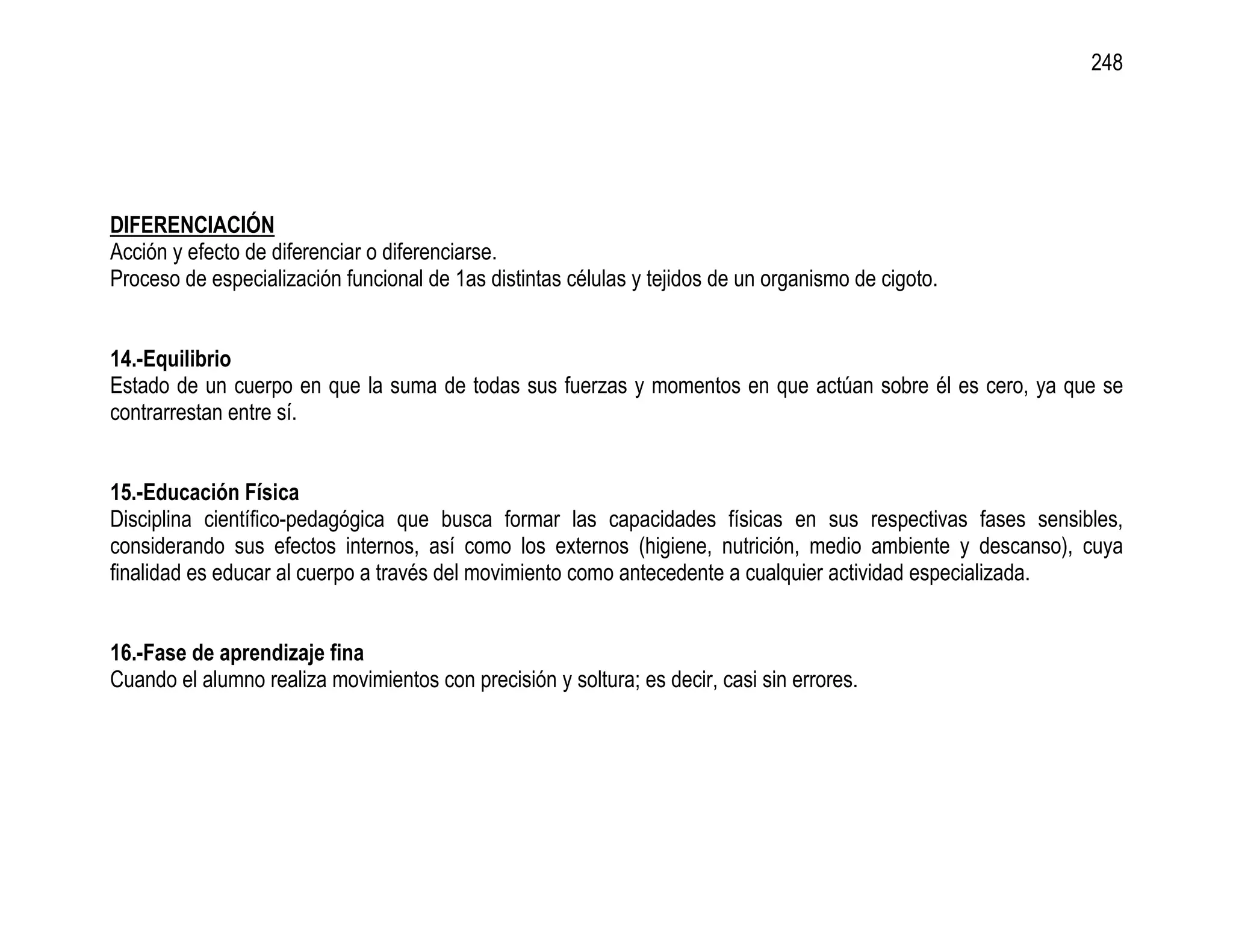 248




DIFERENCIACIÓN
Acción y efecto de diferenciar o diferenciarse.
Proceso de especialización funcional de 1as distintas células y tejidos de un organismo de cigoto.


14.-Equilibrio
Estado de un cuerpo en que la suma de todas sus fuerzas y momentos en que actúan sobre él es cero, ya que se
contrarrestan entre sí.


15.-Educación Física
Disciplina científico-pedagógica que busca formar las capacidades físicas en sus respectivas fases sensibles,
considerando sus efectos internos, así como los externos (higiene, nutrición, medio ambiente y descanso), cuya
finalidad es educar al cuerpo a través del movimiento como antecedente a cualquier actividad especializada.


16.-Fase de aprendizaje fina
Cuando el alumno realiza movimientos con precisión y soltura; es decir, casi sin errores.
 