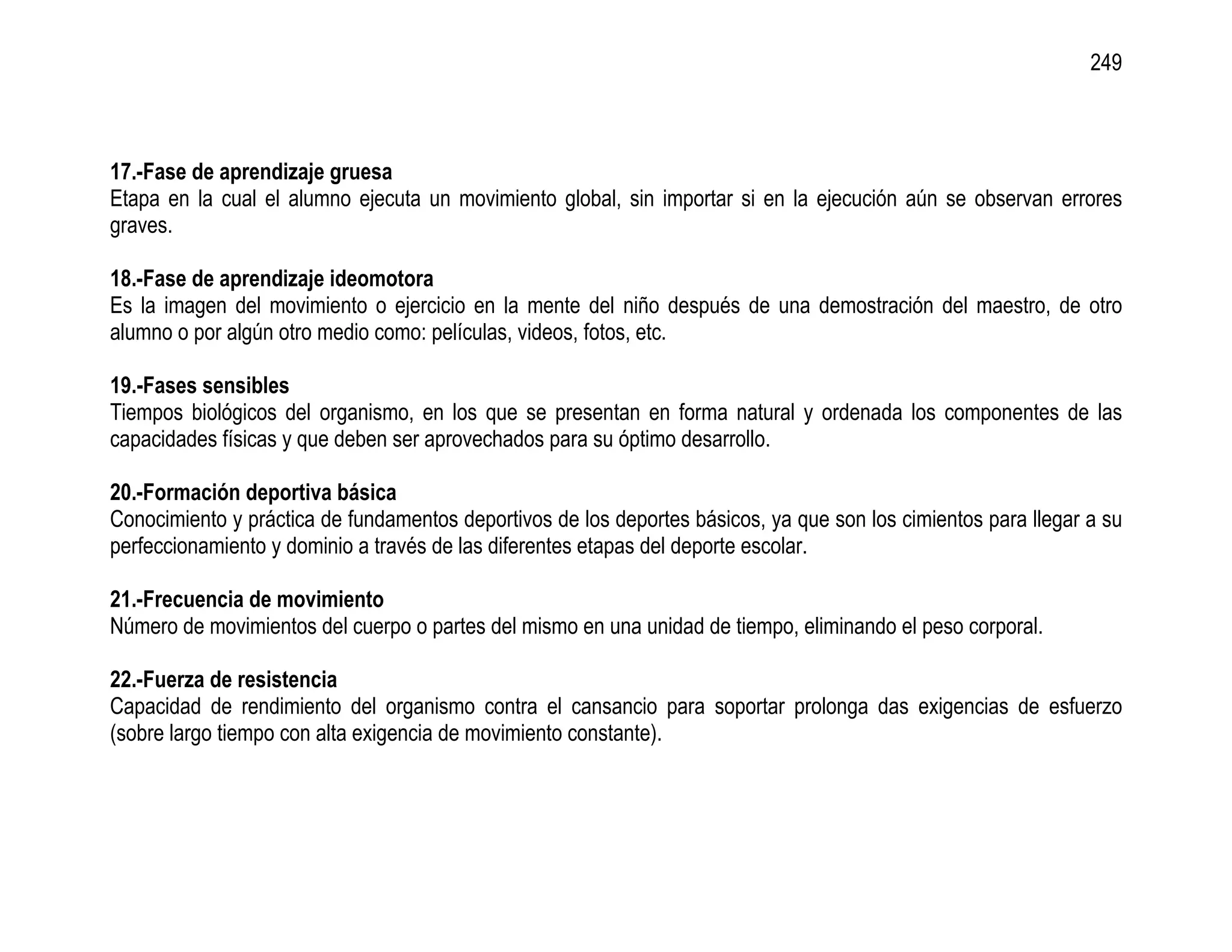 249



17.-Fase de aprendizaje gruesa
Etapa en la cual el alumno ejecuta un movimiento global, sin importar si en la ejecución aún se observan errores
graves.

18.-Fase de aprendizaje ideomotora
Es la imagen del movimiento o ejercicio en la mente del niño después de una demostración del maestro, de otro
alumno o por algún otro medio como: películas, videos, fotos, etc.

19.-Fases sensibles
Tiempos biológicos del organismo, en los que se presentan en forma natural y ordenada los componentes de las
capacidades físicas y que deben ser aprovechados para su óptimo desarrollo.

20.-Formación deportiva básica
Conocimiento y práctica de fundamentos deportivos de los deportes básicos, ya que son los cimientos para llegar a su
perfeccionamiento y dominio a través de las diferentes etapas del deporte escolar.

21.-Frecuencia de movimiento
Número de movimientos del cuerpo o partes del mismo en una unidad de tiempo, eliminando el peso corporal.

22.-Fuerza de resistencia
Capacidad de rendimiento del organismo contra el cansancio para soportar prolonga das exigencias de esfuerzo
(sobre largo tiempo con alta exigencia de movimiento constante).
 