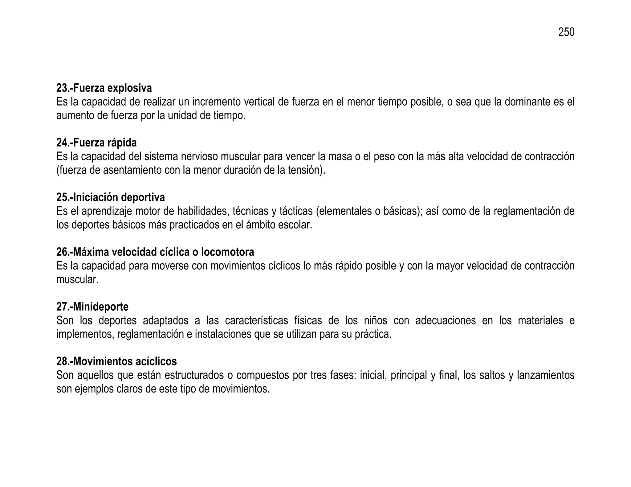 250



23.-Fuerza explosiva
Es la capacidad de realizar un incremento vertical de fuerza en el menor tiempo posible, o sea que la dominante es el
aumento de fuerza por la unidad de tiempo.

24.-Fuerza rápida
Es la capacidad del sistema nervioso muscular para vencer la masa o el peso con la más alta velocidad de contracción
(fuerza de asentamiento con la menor duración de la tensión).

25.-Iniciación deportiva
Es el aprendizaje motor de habilidades, técnicas y tácticas (elementales o básicas); así como de la reglamentación de
los deportes básicos más practicados en el ámbito escolar.

26.-Máxima velocidad cíclica o locomotora
Es la capacidad para moverse con movimientos cíclicos lo más rápido posible y con la mayor velocidad de contracción
muscular.

27.-Minideporte
Son los deportes adaptados a las características físicas de los niños con adecuaciones en los materiales e
implementos, reglamentación e instalaciones que se utilizan para su práctica.

28.-Movimientos acíclicos
Son aquellos que están estructurados o compuestos por tres fases: inicial, principal y final, los saltos y lanzamientos
son ejemplos claros de este tipo de movimientos.
 