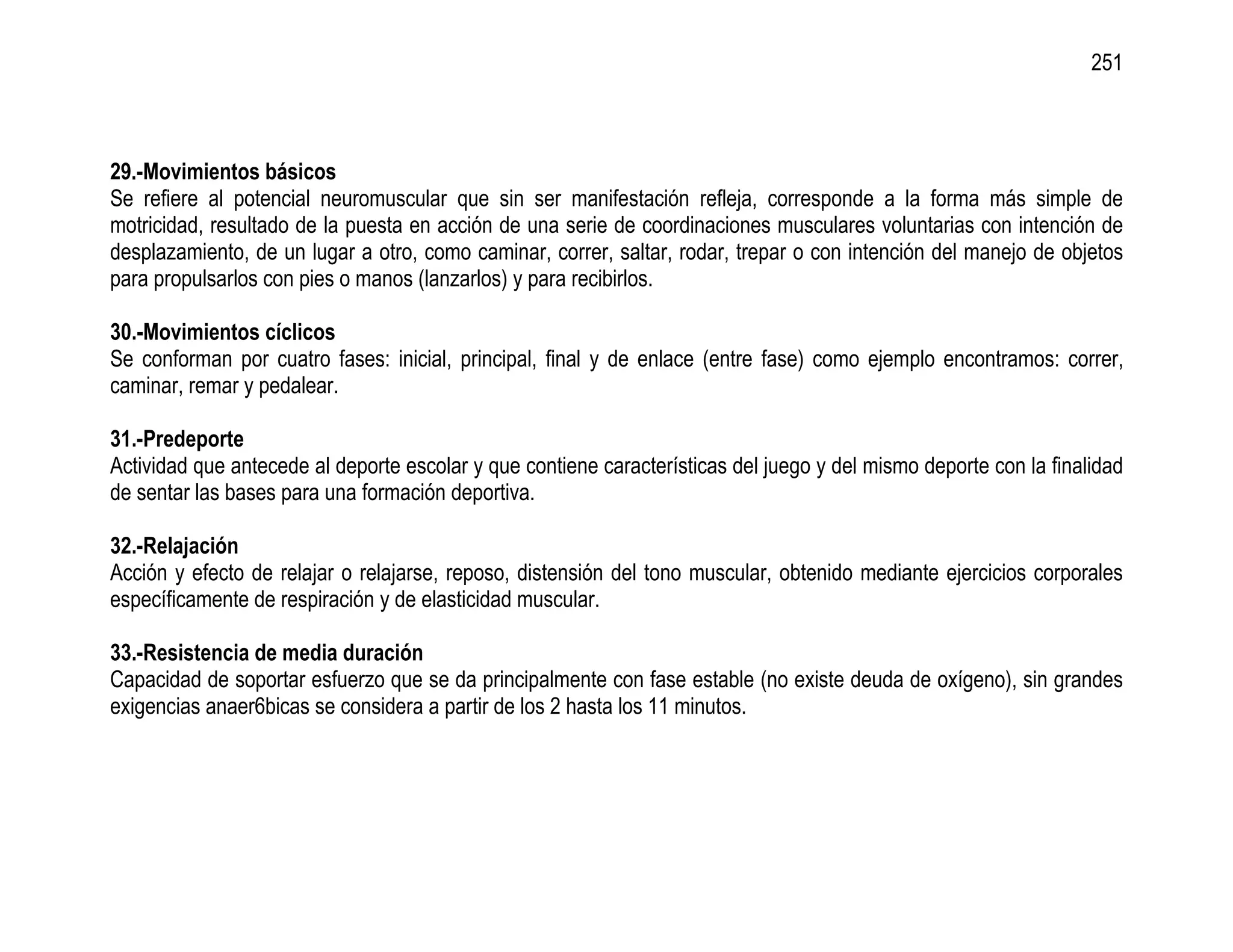 251



29.-Movimientos básicos
Se refiere al potencial neuromuscular que sin ser manifestación refleja, corresponde a la forma más simple de
motricidad, resultado de la puesta en acción de una serie de coordinaciones musculares voluntarias con intención de
desplazamiento, de un lugar a otro, como caminar, correr, saltar, rodar, trepar o con intención del manejo de objetos
para propulsarlos con pies o manos (lanzarlos) y para recibirlos.

30.-Movimientos cíclicos
Se conforman por cuatro fases: inicial, principal, final y de enlace (entre fase) como ejemplo encontramos: correr,
caminar, remar y pedalear.

31.-Predeporte
Actividad que antecede al deporte escolar y que contiene características del juego y del mismo deporte con la finalidad
de sentar las bases para una formación deportiva.

32.-Relajación
Acción y efecto de relajar o relajarse, reposo, distensión del tono muscular, obtenido mediante ejercicios corporales
específicamente de respiración y de elasticidad muscular.

33.-Resistencia de media duración
Capacidad de soportar esfuerzo que se da principalmente con fase estable (no existe deuda de oxígeno), sin grandes
exigencias anaer6bicas se considera a partir de los 2 hasta los 11 minutos.
 