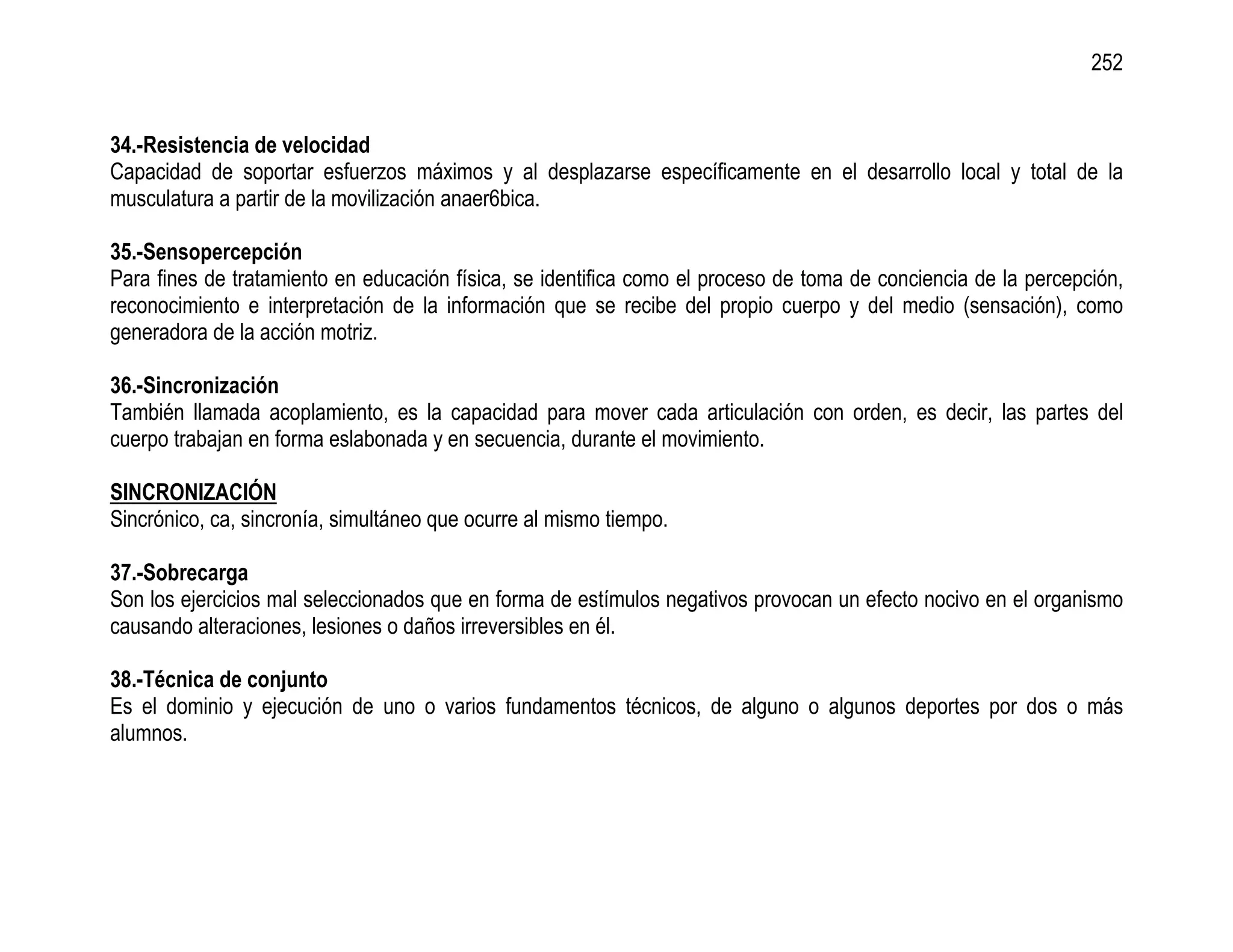 252


34.-Resistencia de velocidad
Capacidad de soportar esfuerzos máximos y al desplazarse específicamente en el desarrollo local y total de la
musculatura a partir de la movilización anaer6bica.

35.-Sensopercepción
Para fines de tratamiento en educación física, se identifica como el proceso de toma de conciencia de la percepción,
reconocimiento e interpretación de la información que se recibe del propio cuerpo y del medio (sensación), como
generadora de la acción motriz.

36.-Sincronización
También llamada acoplamiento, es la capacidad para mover cada articulación con orden, es decir, las partes del
cuerpo trabajan en forma eslabonada y en secuencia, durante el movimiento.

SINCRONIZACIÓN
Sincrónico, ca, sincronía, simultáneo que ocurre al mismo tiempo.

37.-Sobrecarga
Son los ejercicios mal seleccionados que en forma de estímulos negativos provocan un efecto nocivo en el organismo
causando alteraciones, lesiones o daños irreversibles en él.

38.-Técnica de conjunto
Es el dominio y ejecución de uno o varios fundamentos técnicos, de alguno o algunos deportes por dos o más
alumnos.
 