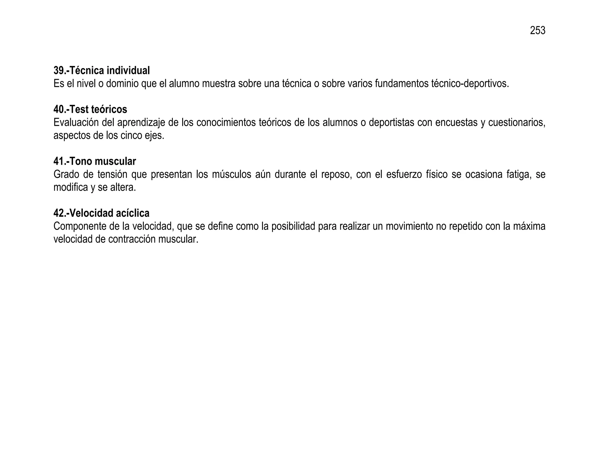 253


39.-Técnica individual
Es el nivel o dominio que el alumno muestra sobre una técnica o sobre varios fundamentos técnico-deportivos.

40.-Test teóricos
Evaluación del aprendizaje de los conocimientos teóricos de los alumnos o deportistas con encuestas y cuestionarios,
aspectos de los cinco ejes.

41.-Tono muscular
Grado de tensión que presentan los músculos aún durante el reposo, con el esfuerzo físico se ocasiona fatiga, se
modifica y se altera.

42.-Velocidad acíclica
Componente de la velocidad, que se define como la posibilidad para realizar un movimiento no repetido con la máxima
velocidad de contracción muscular.
 
