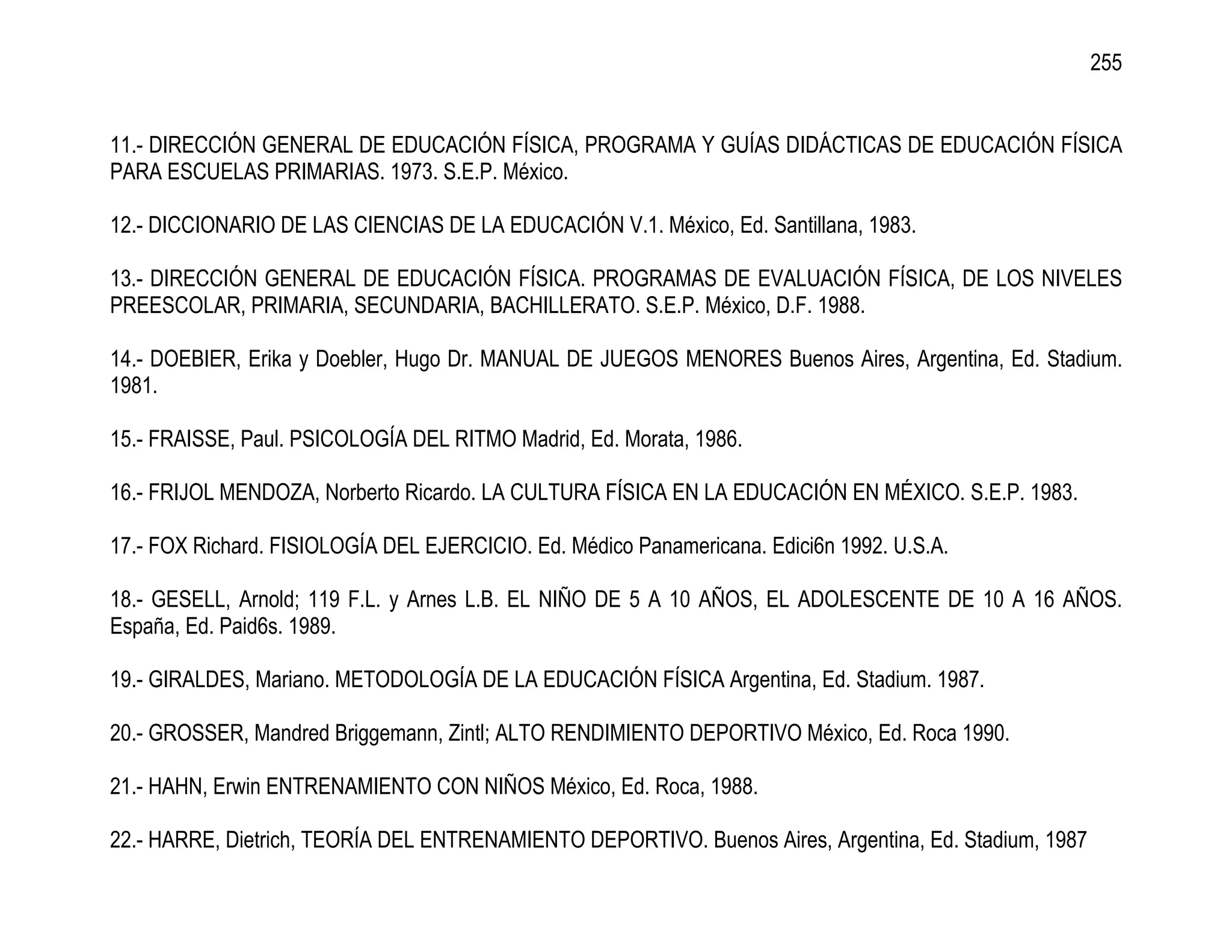 255


11.- DIRECCIÓN GENERAL DE EDUCACIÓN FÍSICA, PROGRAMA Y GUÍAS DIDÁCTICAS DE EDUCACIÓN FÍSICA
PARA ESCUELAS PRIMARIAS. 1973. S.E.P. México.

12.- DICCIONARIO DE LAS CIENCIAS DE LA EDUCACIÓN V.1. México, Ed. Santillana, 1983.

13.- DIRECCIÓN GENERAL DE EDUCACIÓN FÍSICA. PROGRAMAS DE EVALUACIÓN FÍSICA, DE LOS NIVELES
PREESCOLAR, PRIMARIA, SECUNDARIA, BACHILLERATO. S.E.P. México, D.F. 1988.

14.- DOEBIER, Erika y Doebler, Hugo Dr. MANUAL DE JUEGOS MENORES Buenos Aires, Argentina, Ed. Stadium.
1981.

15.- FRAISSE, Paul. PSICOLOGÍA DEL RITMO Madrid, Ed. Morata, 1986.

16.- FRIJOL MENDOZA, Norberto Ricardo. LA CULTURA FÍSICA EN LA EDUCACIÓN EN MÉXICO. S.E.P. 1983.

17.- FOX Richard. FISIOLOGÍA DEL EJERCICIO. Ed. Médico Panamericana. Edici6n 1992. U.S.A.

18.- GESELL, Arnold; 119 F.L. y Arnes L.B. EL NIÑO DE 5 A 10 AÑOS, EL ADOLESCENTE DE 10 A 16 AÑOS.
España, Ed. Paid6s. 1989.

19.- GIRALDES, Mariano. METODOLOGÍA DE LA EDUCACIÓN FÍSICA Argentina, Ed. Stadium. 1987.

20.- GROSSER, Mandred Briggemann, Zintl; ALTO RENDIMIENTO DEPORTIVO México, Ed. Roca 1990.

21.- HAHN, Erwin ENTRENAMIENTO CON NIÑOS México, Ed. Roca, 1988.

22.- HARRE, Dietrich, TEORÍA DEL ENTRENAMIENTO DEPORTIVO. Buenos Aires, Argentina, Ed. Stadium, 1987
 