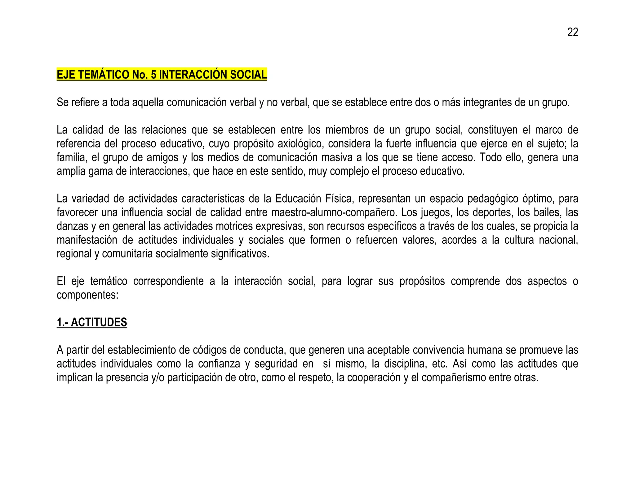 22


EJE TEMÁTICO No. 5 INTERACCIÓN SOCIAL

Se refiere a toda aquella comunicación verbal y no verbal, que se establece entre dos o más integrantes de un grupo.

La calidad de las relaciones que se establecen entre los miembros de un grupo social, constituyen el marco de
referencia del proceso educativo, cuyo propósito axiológico, considera la fuerte influencia que ejerce en el sujeto; la
familia, el grupo de amigos y los medios de comunicación masiva a los que se tiene acceso. Todo ello, genera una
amplia gama de interacciones, que hace en este sentido, muy complejo el proceso educativo.

La variedad de actividades características de la Educación Física, representan un espacio pedagógico óptimo, para
favorecer una influencia social de calidad entre maestro-alumno-compañero. Los juegos, los deportes, los bailes, las
danzas y en general las actividades motrices expresivas, son recursos específicos a través de los cuales, se propicia la
manifestación de actitudes individuales y sociales que formen o refuercen valores, acordes a la cultura nacional,
regional y comunitaria socialmente significativos.

El eje temático correspondiente a la interacción social, para lograr sus propósitos comprende dos aspectos o
componentes:

1.- ACTITUDES

A partir del establecimiento de códigos de conducta, que generen una aceptable convivencia humana se promueve las
actitudes individuales como la confianza y seguridad en sí mismo, la disciplina, etc. Así como las actitudes que
implican la presencia y/o participación de otro, como el respeto, la cooperación y el compañerismo entre otras.
 