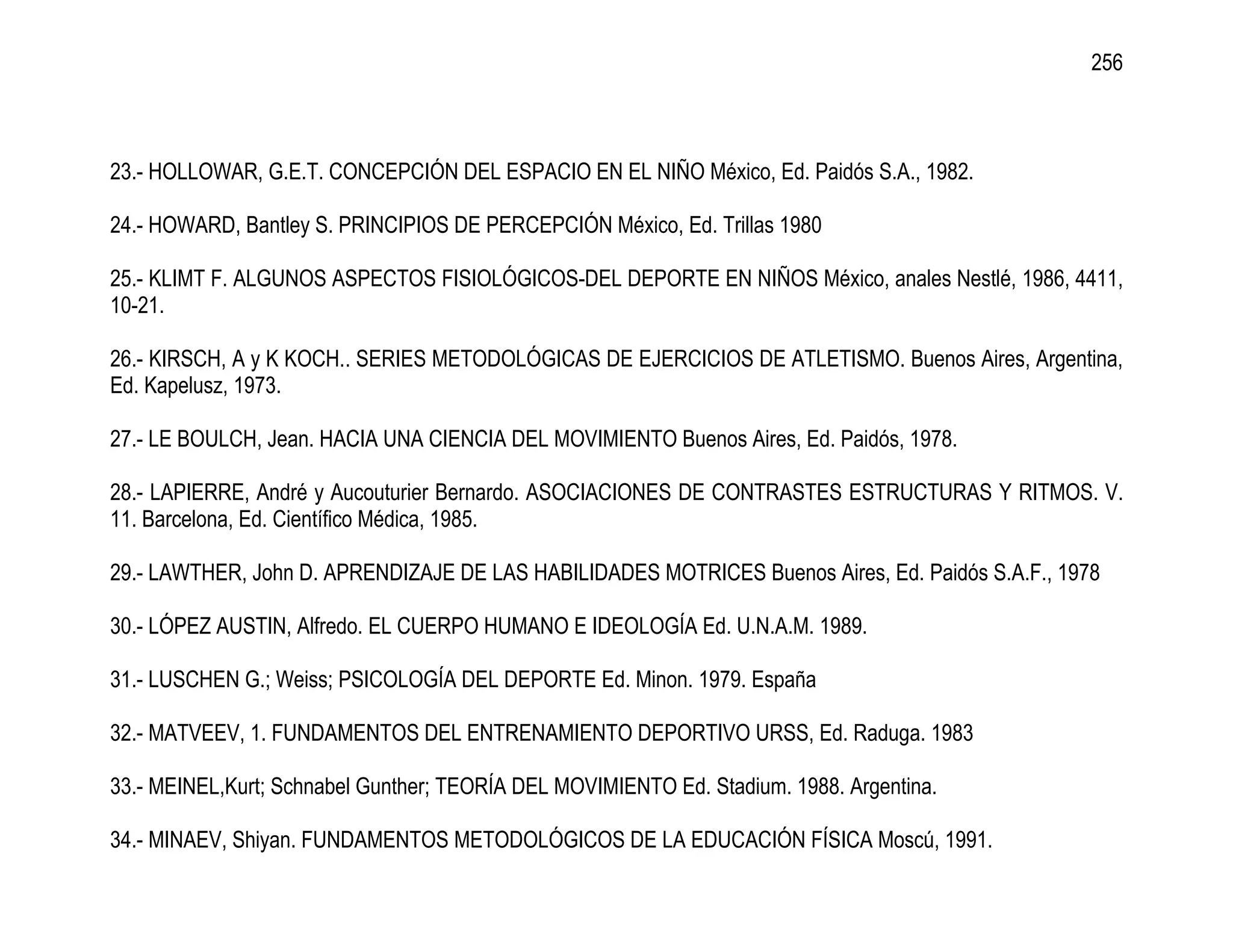 256



23.- HOLLOWAR, G.E.T. CONCEPCIÓN DEL ESPACIO EN EL NIÑO México, Ed. Paidós S.A., 1982.

24.- HOWARD, Bantley S. PRINCIPIOS DE PERCEPCIÓN México, Ed. Trillas 1980

25.- KLIMT F. ALGUNOS ASPECTOS FISIOLÓGICOS-DEL DEPORTE EN NIÑOS México, anales Nestlé, 1986, 4411,
10-21.

26.- KIRSCH, A y K KOCH.. SERIES METODOLÓGICAS DE EJERCICIOS DE ATLETISMO. Buenos Aires, Argentina,
Ed. Kapelusz, 1973.

27.- LE BOULCH, Jean. HACIA UNA CIENCIA DEL MOVIMIENTO Buenos Aires, Ed. Paidós, 1978.

28.- LAPIERRE, André y Aucouturier Bernardo. ASOCIACIONES DE CONTRASTES ESTRUCTURAS Y RITMOS. V.
11. Barcelona, Ed. Científico Médica, 1985.

29.- LAWTHER, John D. APRENDIZAJE DE LAS HABILIDADES MOTRICES Buenos Aires, Ed. Paidós S.A.F., 1978

30.- LÓPEZ AUSTIN, Alfredo. EL CUERPO HUMANO E IDEOLOGÍA Ed. U.N.A.M. 1989.

31.- LUSCHEN G.; Weiss; PSICOLOGÍA DEL DEPORTE Ed. Minon. 1979. España

32.- MATVEEV, 1. FUNDAMENTOS DEL ENTRENAMIENTO DEPORTIVO URSS, Ed. Raduga. 1983

33.- MEINEL,Kurt; Schnabel Gunther; TEORÍA DEL MOVIMIENTO Ed. Stadium. 1988. Argentina.

34.- MINAEV, Shiyan. FUNDAMENTOS METODOLÓGICOS DE LA EDUCACIÓN FÍSICA Moscú, 1991.
 