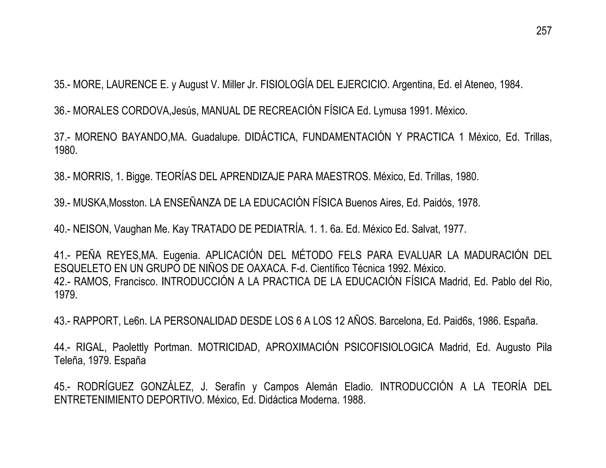 257



35.- MORE, LAURENCE E. y August V. Miller Jr. FISIOLOGÍA DEL EJERCICIO. Argentina, Ed. el Ateneo, 1984.

36.- MORALES CORDOVA,Jesús, MANUAL DE RECREACIÓN FÍSICA Ed. Lymusa 1991. México.

37.- MORENO BAYANDO,MA. Guadalupe. DIDÁCTICA, FUNDAMENTACIÓN Y PRACTICA 1 México, Ed. Trillas,
1980.

38.- MORRIS, 1. Bigge. TEORÍAS DEL APRENDIZAJE PARA MAESTROS. México, Ed. Trillas, 1980.

39.- MUSKA,Mosston. LA ENSEÑANZA DE LA EDUCACIÓN FÍSICA Buenos Aires, Ed. Paidós, 1978.

40.- NEISON, Vaughan Me. Kay TRATADO DE PEDIATRÍA. 1. 1. 6a. Ed. México Ed. Salvat, 1977.

41.- PEÑA REYES,MA. Eugenia. APLICACIÓN DEL MÉTODO FELS PARA EVALUAR LA MADURACIÓN DEL
ESQUELETO EN UN GRUPO DE NIÑOS DE OAXACA. F-d. Científico Técnica 1992. México.
42.- RAMOS, Francisco. INTRODUCCIÓN A LA PRACTICA DE LA EDUCACIÓN FÍSICA Madrid, Ed. Pablo del Rio,
1979.

43.- RAPPORT, Le6n. LA PERSONALIDAD DESDE LOS 6 A LOS 12 AÑOS. Barcelona, Ed. Paid6s, 1986. España.

44.- RIGAL, Paolettly Portman. MOTRICIDAD, APROXIMACIÓN PSICOFISIOLOGICA Madrid, Ed. Augusto Pila
Teleña, 1979. España

45.- RODRÍGUEZ GONZÁLEZ, J. Serafín y Campos Alemán Eladio. INTRODUCCIÓN A LA TEORÍA DEL
ENTRETENIMIENTO DEPORTIVO. México, Ed. Didáctica Moderna. 1988.
 