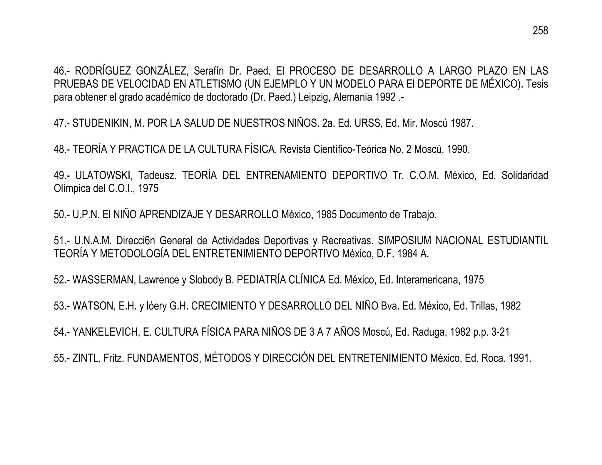 258


46.- RODRÍGUEZ GONZÁLEZ, Serafín Dr. Paed. El PROCESO DE DESARROLLO A LARGO PLAZO EN LAS
PRUEBAS DE VELOCIDAD EN ATLETISMO (UN EJEMPLO Y UN MODELO PARA El DEPORTE DE MÉXICO). Tesis
para obtener el grado académico de doctorado (Dr. Paed.) Leipzig, Alemania 1992 .-

47.- STUDENIKIN, M. POR LA SALUD DE NUESTROS NIÑOS. 2a. Ed. URSS, Ed. Mir. Moscú 1987.

48.- TEORÍA Y PRACTICA DE LA CULTURA FÍSICA, Revista Científico-Teórica No. 2 Moscú, 1990.

49.- ULATOWSKI, Tadeusz. TEORÍA DEL ENTRENAMIENTO DEPORTIVO Tr. C.O.M. México, Ed. Solidaridad
Olímpica del C.O.I., 1975

50.- U.P.N. El NIÑO APRENDIZAJE Y DESARROLLO México, 1985 Documento de Trabajo.

51.- U.N.A.M. Direcci6n General de Actividades Deportivas y Recreativas. SIMPOSIUM NACIONAL ESTUDIANTIL
TEORÍA Y METODOLOGÍA DEL ENTRETENIMIENTO DEPORTIVO México, D.F. 1984 A.

52.- WASSERMAN, Lawrence y Slobody B. PEDIATRÍA CLÍNICA Ed. México, Ed. Interamericana, 1975

53.- WATSON, E.H. y lóery G.H. CRECIMIENTO Y DESARROLLO DEL NIÑO Bva. Ed. México, Ed. Trillas, 1982

54.- YANKELEVICH, E. CULTURA FÍSICA PARA NIÑOS DE 3 A 7 AÑOS Moscú, Ed. Raduga, 1982 p.p. 3-21

55.- ZINTL, Fritz. FUNDAMENTOS, MÉTODOS Y DIRECCIÓN DEL ENTRETENIMIENTO México, Ed. Roca. 1991.
 