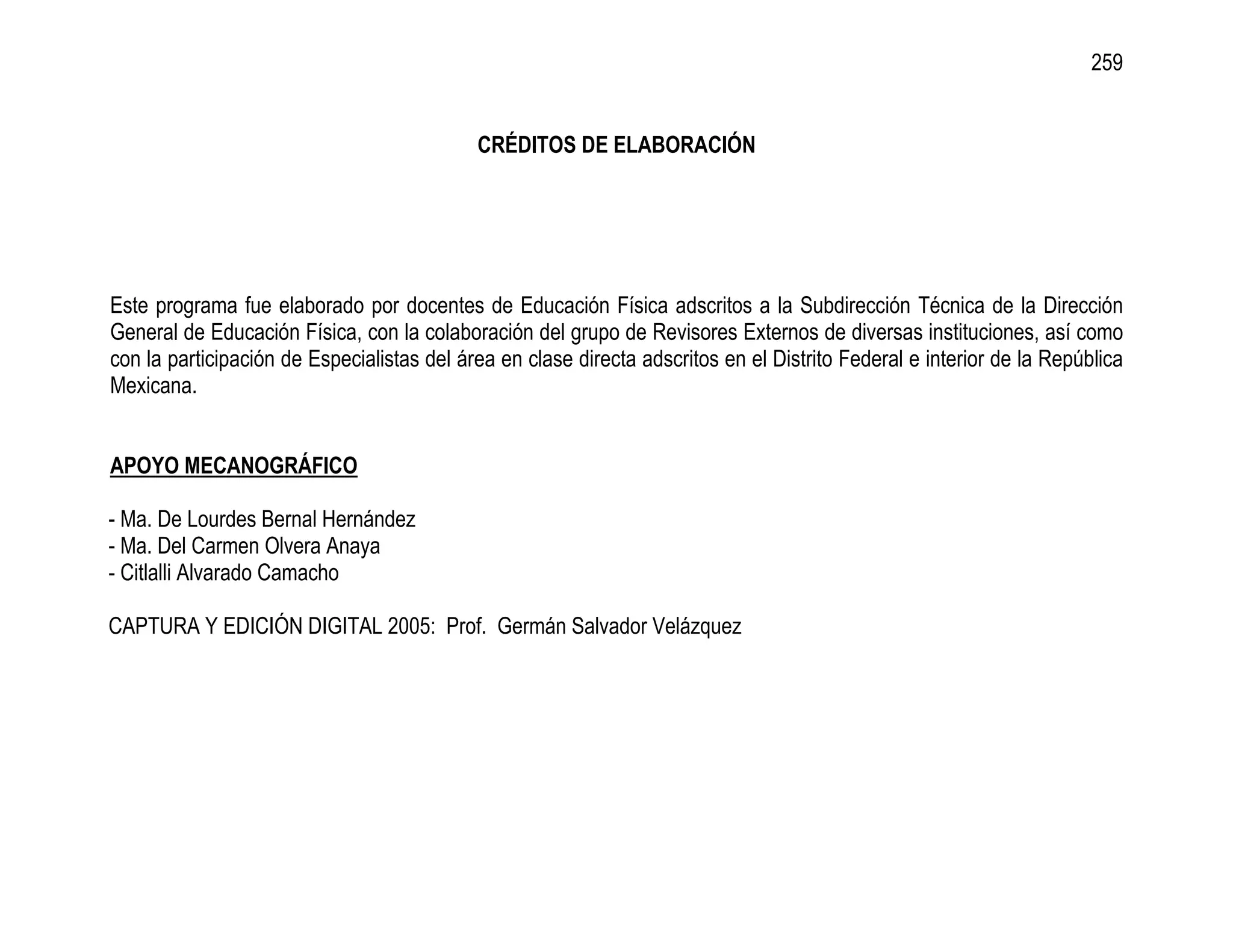 259


                                            CRÉDITOS DE ELABORACIÓN




Este programa fue elaborado por docentes de Educación Física adscritos a la Subdirección Técnica de la Dirección
General de Educación Física, con la colaboración del grupo de Revisores Externos de diversas instituciones, así como
con la participación de Especialistas del área en clase directa adscritos en el Distrito Federal e interior de la República
Mexicana.


APOYO MECANOGRÁFICO

- Ma. De Lourdes Bernal Hernández
- Ma. Del Carmen Olvera Anaya
- Citlalli Alvarado Camacho

CAPTURA Y EDICIÓN DIGITAL 2005: Prof. Germán Salvador Velázquez
 