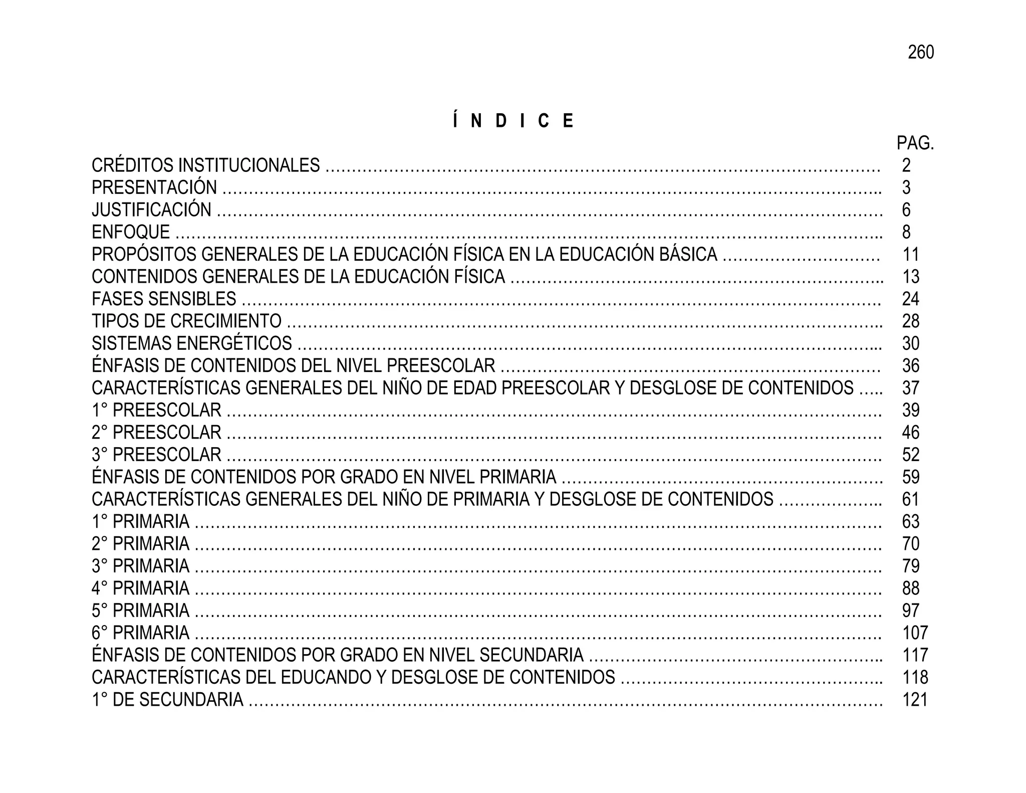 260


                                     Í N D I C E
                                                                                     PAG.
CRÉDITOS INSTITUCIONALES ……………………………………………………………………………………………                          2
PRESENTACIÓN ……………………………………………………………………………………………………………..                              3
JUSTIFICACIÓN ………………………………………………………………………………………………………………                              6
ENFOQUE ……………………………………………………………………………………………………………………..                                8
PROPÓSITOS GENERALES DE LA EDUCACIÓN FÍSICA EN LA EDUCACIÓN BÁSICA …………………………         11
CONTENIDOS GENERALES DE LA EDUCACIÓN FÍSICA ……………………………………………………………..                 13
FASES SENSIBLES ………………………………………………………………………………………………………….                             24
TIPOS DE CRECIMIENTO …………………………………………………………………………………………………..                          28
SISTEMAS ENERGÉTICOS ………………………………………………………………………………………………...                          30
ÉNFASIS DE CONTENIDOS DEL NIVEL PREESCOLAR ………………………………………………………………                   36
CARACTERÍSTICAS GENERALES DEL NIÑO DE EDAD PREESCOLAR Y DESGLOSE DE CONTENIDOS …..    37
1° PREESCOLAR …………………………………………………………………………………………………………….                              39
2° PREESCOLAR …………………………………………………………………………………………………………….                              46
3° PREESCOLAR …………………………………………………………………………………………………………….                              52
ÉNFASIS DE CONTENIDOS POR GRADO EN NIVEL PRIMARIA …………………………………………………….               59
CARACTERÍSTICAS GENERALES DEL NIÑO DE PRIMARIA Y DESGLOSE DE CONTENIDOS ………………..      61
1° PRIMARIA ………………………………………………………………………………………………………………….                              63
2° PRIMARIA ………………………………………………………………………………………………………………….                              70
3° PRIMARIA ………………………………………………………………………………………………………………….                              79
4° PRIMARIA ………………………………………………………………………………………………………………….                              88
5° PRIMARIA ………………………………………………………………………………………………………………….                              97
6° PRIMARIA ………………………………………………………………………………………………………………….                              107
ÉNFASIS DE CONTENIDOS POR GRADO EN NIVEL SECUNDARIA ………………………………………………..              117
CARACTERÍSTICAS DEL EDUCANDO Y DESGLOSE DE CONTENIDOS …………………………………………..              118
1° DE SECUNDARIA …………………………………………………………………………………………………………                             121
 