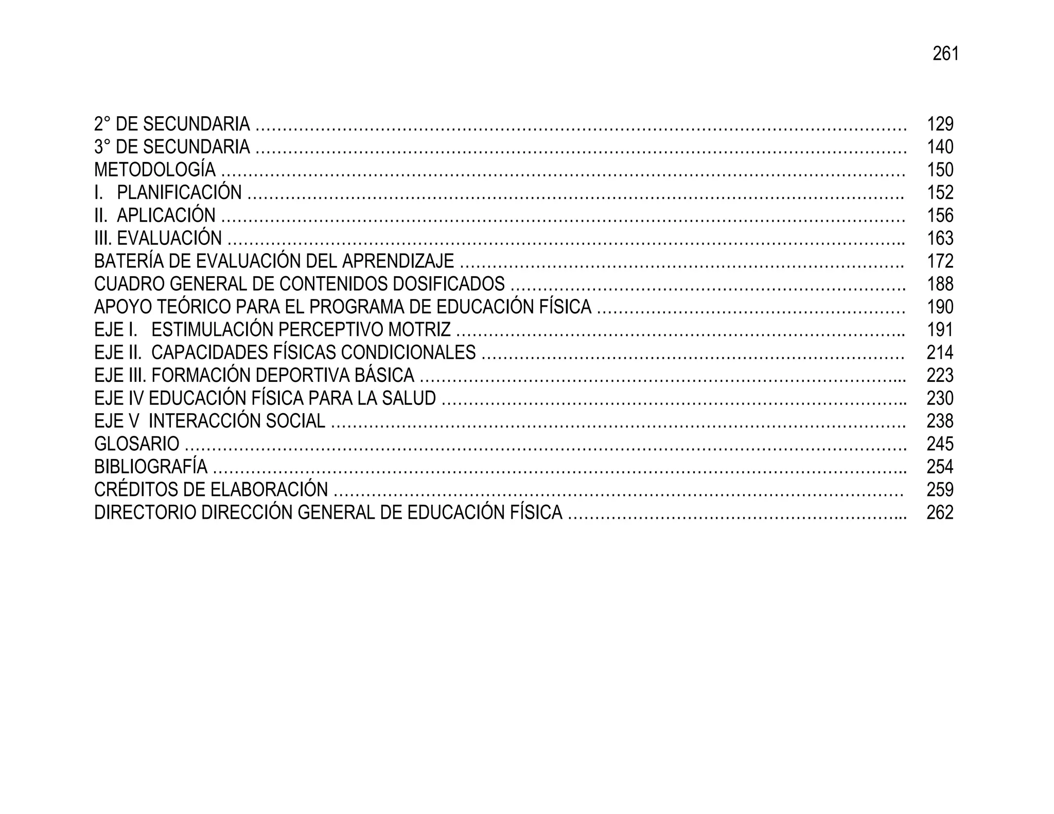 261


2° DE SECUNDARIA …………………………………………………………………………………………………………                  129
3° DE SECUNDARIA …………………………………………………………………………………………………………                  140
METODOLOGÍA ………………………………………………………………………………………………………………                     150
I. PLANIFICACIÓN ………………………………………………………………………………………………………….                 152
II. APLICACIÓN ………………………………………………………………………………………………………………                  156
III. EVALUACIÓN ……………………………………………………………………………………………………………..                163
BATERÍA DE EVALUACIÓN DEL APRENDIZAJE ……………………………………………………………………….         172
CUADRO GENERAL DE CONTENIDOS DOSIFICADOS ……………………………………………………………….         188
APOYO TEÓRICO PARA EL PROGRAMA DE EDUCACIÓN FÍSICA …………………………………………………     190
EJE I. ESTIMULACIÓN PERCEPTIVO MOTRIZ ………………………………………………………………………..        191
EJE II. CAPACIDADES FÍSICAS CONDICIONALES ……………………………………………………………………       214
EJE III. FORMACIÓN DEPORTIVA BÁSICA ……………………………………………………………………………...       223
EJE IV EDUCACIÓN FÍSICA PARA LA SALUD …………………………………………………………………………..       230
EJE V INTERACCIÓN SOCIAL …………………………………………………………………………………………….              238
GLOSARIO …………………………………………………………………………………………………………………….                     245
BIBLIOGRAFÍA ………………………………………………………………………………………………………………..                  254
CRÉDITOS DE ELABORACIÓN ……………………………………………………………………………………………                259
DIRECTORIO DIRECCIÓN GENERAL DE EDUCACIÓN FÍSICA ……………………………………………………...   262
 