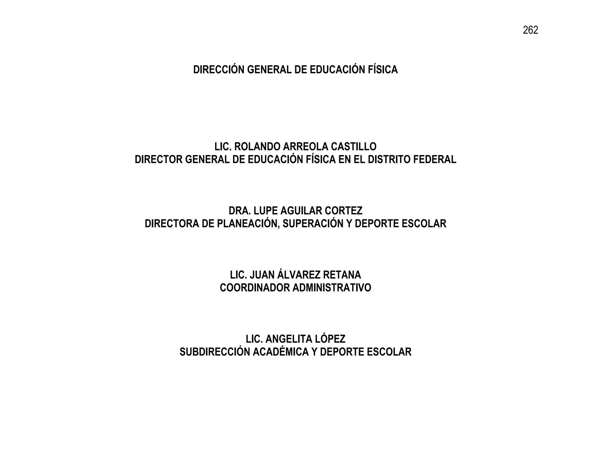 262


          DIRECCIÓN GENERAL DE EDUCACIÓN FÍSICA




              LIC. ROLANDO ARREOLA CASTILLO
DIRECTOR GENERAL DE EDUCACIÓN FÍSICA EN EL DISTRITO FEDERAL



                DRA. LUPE AGUILAR CORTEZ
 DIRECTORA DE PLANEACIÓN, SUPERACIÓN Y DEPORTE ESCOLAR



                LIC. JUAN ÁLVAREZ RETANA
               COORDINADOR ADMINISTRATIVO



                   LIC. ANGELITA LÓPEZ
        SUBDIRECCIÓN ACADÉMICA Y DEPORTE ESCOLAR
 