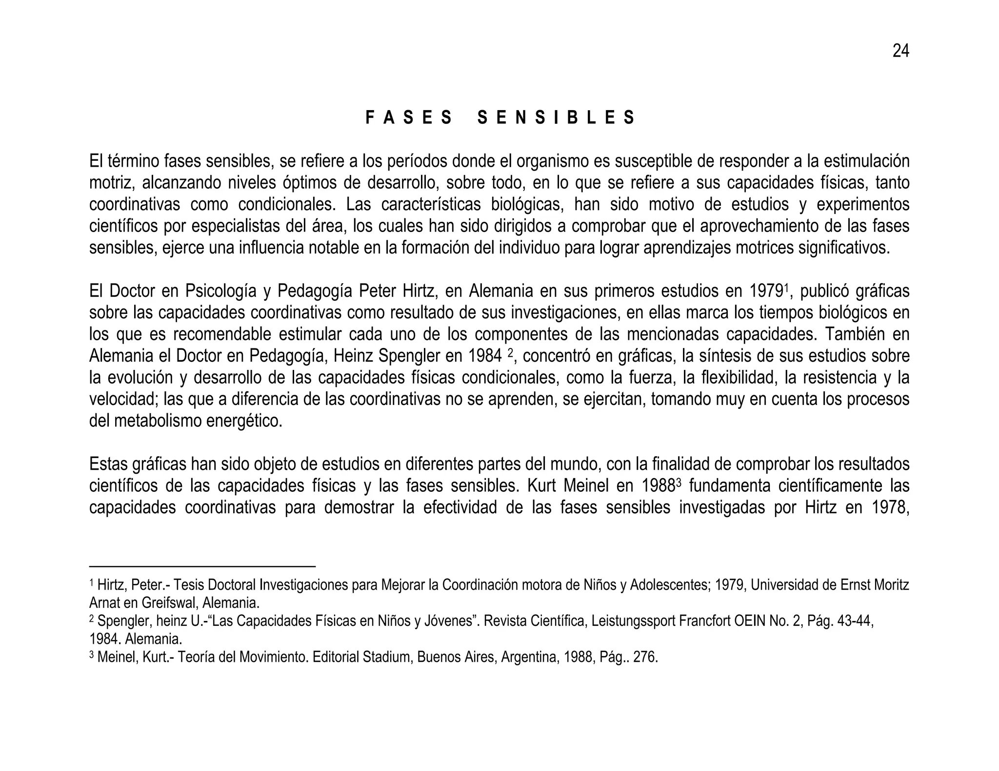 24


                                               F A S E S           S E N S I B L E S

El término fases sensibles, se refiere a los períodos donde el organismo es susceptible de responder a la estimulación
motriz, alcanzando niveles óptimos de desarrollo, sobre todo, en lo que se refiere a sus capacidades físicas, tanto
coordinativas como condicionales. Las características biológicas, han sido motivo de estudios y experimentos
científicos por especialistas del área, los cuales han sido dirigidos a comprobar que el aprovechamiento de las fases
sensibles, ejerce una influencia notable en la formación del individuo para lograr aprendizajes motrices significativos.

El Doctor en Psicología y Pedagogía Peter Hirtz, en Alemania en sus primeros estudios en 19791, publicó gráficas
sobre las capacidades coordinativas como resultado de sus investigaciones, en ellas marca los tiempos biológicos en
los que es recomendable estimular cada uno de los componentes de las mencionadas capacidades. También en
Alemania el Doctor en Pedagogía, Heinz Spengler en 1984 2, concentró en gráficas, la síntesis de sus estudios sobre
la evolución y desarrollo de las capacidades físicas condicionales, como la fuerza, la flexibilidad, la resistencia y la
velocidad; las que a diferencia de las coordinativas no se aprenden, se ejercitan, tomando muy en cuenta los procesos
del metabolismo energético.

Estas gráficas han sido objeto de estudios en diferentes partes del mundo, con la finalidad de comprobar los resultados
científicos de las capacidades físicas y las fases sensibles. Kurt Meinel en 19883 fundamenta científicamente las
capacidades coordinativas para demostrar la efectividad de las fases sensibles investigadas por Hirtz en 1978,


1 Hirtz, Peter.- Tesis Doctoral Investigaciones para Mejorar la Coordinación motora de Niños y Adolescentes; 1979, Universidad de Ernst Moritz
Arnat en Greifswal, Alemania.
2 Spengler, heinz U.-“Las Capacidades Físicas en Niños y Jóvenes”. Revista Científica, Leistungssport Francfort OEIN No. 2, Pág. 43-44,

1984. Alemania.
3 Meinel, Kurt.- Teoría del Movimiento. Editorial Stadium, Buenos Aires, Argentina, 1988, Pág.. 276.
 