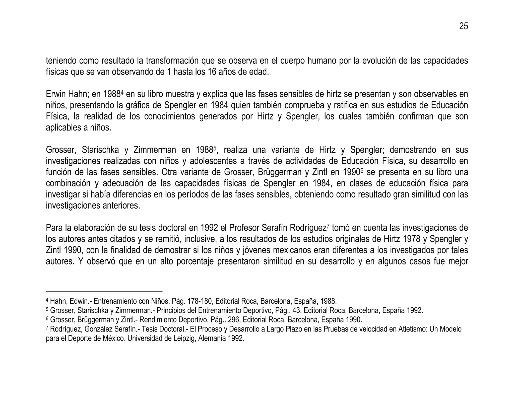 25


teniendo como resultado la transformación que se observa en el cuerpo humano por la evolución de las capacidades
físicas que se van observando de 1 hasta los 16 años de edad.

Erwin Hahn; en 19884 en su libro muestra y explica que las fases sensibles de hirtz se presentan y son observables en
niños, presentando la gráfica de Spengler en 1984 quien también comprueba y ratifica en sus estudios de Educación
Física, la realidad de los conocimientos generados por Hirtz y Spengler, los cuales también confirman que son
aplicables a niños.

Grosser, Starischka y Zimmerman en 19885, realiza una variante de Hirtz y Spengler; demostrando en sus
investigaciones realizadas con niños y adolescentes a través de actividades de Educación Física, su desarrollo en
función de las fases sensibles. Otra variante de Grosser, Brüggerman y Zintl en 19906 se presenta en su libro una
combinación y adecuación de las capacidades físicas de Spengler en 1984, en clases de educación física para
investigar si había diferencias en los períodos de las fases sensibles, obteniendo como resultado gran similitud con las
investigaciones anteriores.

Para la elaboración de su tesis doctoral en 1992 el Profesor Serafín Rodríguez7 tomó en cuenta las investigaciones de
los autores antes citados y se remitió, inclusive, a los resultados de los estudios originales de Hirtz 1978 y Spengler y
Zintl 1990, con la finalidad de demostrar si los niños y jóvenes mexicanos eran diferentes a los investigados por tales
autores. Y observó que en un alto porcentaje presentaron similitud en su desarrollo y en algunos casos fue mejor


4 Hahn, Edwin.- Entrenamiento con Niños. Pág. 178-180, Editorial Roca, Barcelona, España, 1988.
5 Grosser, Starischka y Zimmerman.- Principios del Entrenamiento Deportivo, Pág.. 43, Editorial Roca, Barcelona, España 1992.
6 Grosser, Brüggerman y Zintl.- Rendimiento Deportivo, Pág.. 296, Editorial Roca, Barcelona, España 1990.
7 Rodríguez, González Serafín.- Tesis Doctoral.- El Proceso y Desarrollo a Largo Plazo en las Pruebas de velocidad en Atletismo: Un Modelo

para el Deporte de México. Universidad de Leipzig, Alemania 1992.
 