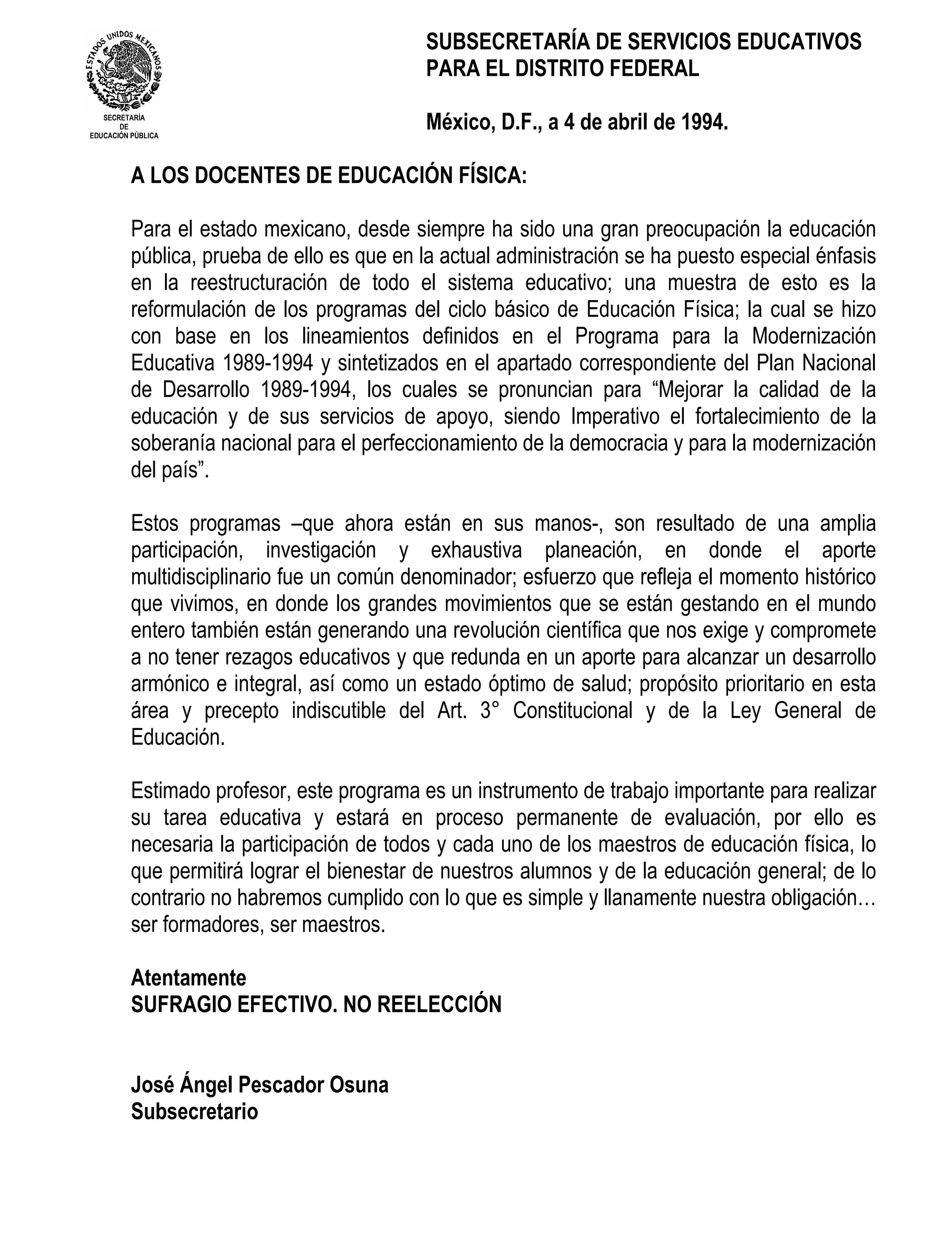 SUBSECRETARÍA DE SERVICIOS EDUCATIVOS
                                            PARA EL DISTRITO FEDERAL
   SECRETARÍA
       DE
EDUCACIÓN PÚBLICA
                                            México, D.F., a 4 de abril de 1994.

          A LOS DOCENTES DE EDUCACIÓN FÍSICA:

          Para el estado mexicano, desde siempre ha sido una gran preocupación la educación
          pública, prueba de ello es que en la actual administración se ha puesto especial énfasis
          en la reestructuración de todo el sistema educativo; una muestra de esto es la
          reformulación de los programas del ciclo básico de Educación Física; la cual se hizo
          con base en los lineamientos definidos en el Programa para la Modernización
          Educativa 1989-1994 y sintetizados en el apartado correspondiente del Plan Nacional
          de Desarrollo 1989-1994, los cuales se pronuncian para “Mejorar la calidad de la
          educación y de sus servicios de apoyo, siendo Imperativo el fortalecimiento de la
          soberanía nacional para el perfeccionamiento de la democracia y para la modernización
          del país”.

          Estos programas –que ahora están en sus manos-, son resultado de una amplia
          participación, investigación y exhaustiva planeación, en donde el aporte
          multidisciplinario fue un común denominador; esfuerzo que refleja el momento histórico
          que vivimos, en donde los grandes movimientos que se están gestando en el mundo
          entero también están generando una revolución científica que nos exige y compromete
          a no tener rezagos educativos y que redunda en un aporte para alcanzar un desarrollo
          armónico e integral, así como un estado óptimo de salud; propósito prioritario en esta
          área y precepto indiscutible del Art. 3° Constitucional y de la Ley General de
          Educación.

          Estimado profesor, este programa es un instrumento de trabajo importante para realizar
          su tarea educativa y estará en proceso permanente de evaluación, por ello es
          necesaria la participación de todos y cada uno de los maestros de educación física, lo
          que permitirá lograr el bienestar de nuestros alumnos y de la educación general; de lo
          contrario no habremos cumplido con lo que es simple y llanamente nuestra obligación…
          ser formadores, ser maestros.

          Atentamente
          SUFRAGIO EFECTIVO. NO REELECCIÓN


          José Ángel Pescador Osuna
          Subsecretario
 