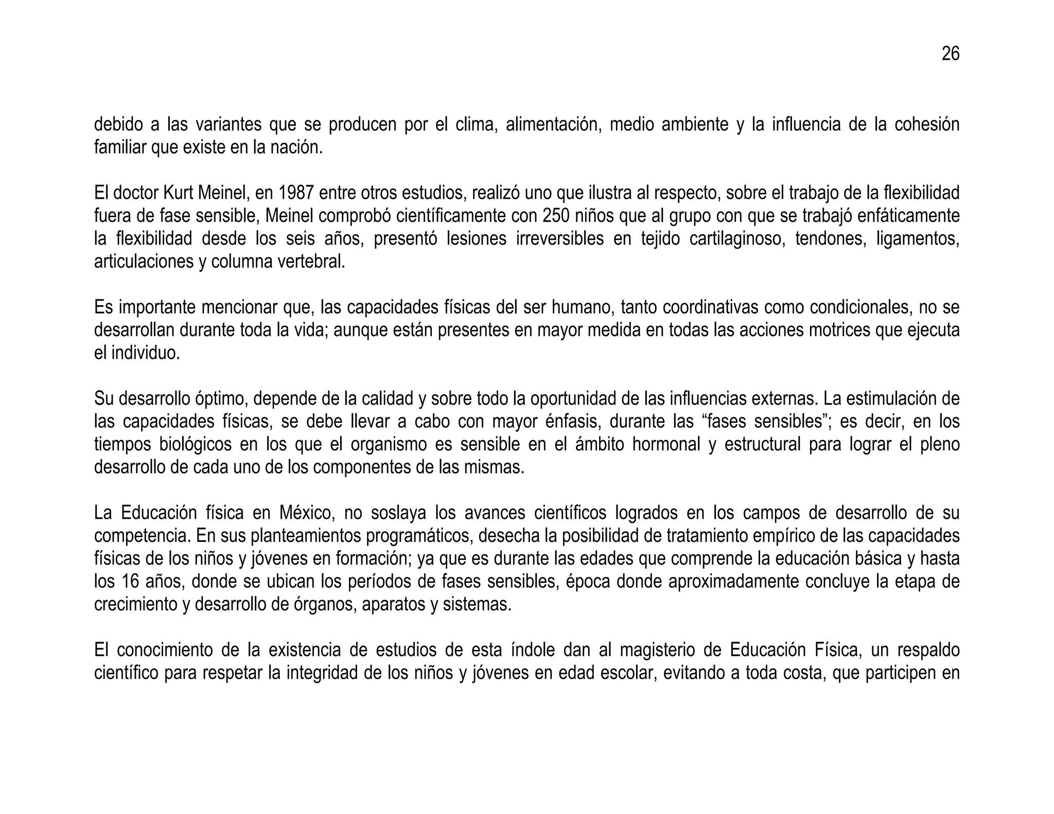 26


debido a las variantes que se producen por el clima, alimentación, medio ambiente y la influencia de la cohesión
familiar que existe en la nación.

El doctor Kurt Meinel, en 1987 entre otros estudios, realizó uno que ilustra al respecto, sobre el trabajo de la flexibilidad
fuera de fase sensible, Meinel comprobó científicamente con 250 niños que al grupo con que se trabajó enfáticamente
la flexibilidad desde los seis años, presentó lesiones irreversibles en tejido cartilaginoso, tendones, ligamentos,
articulaciones y columna vertebral.

Es importante mencionar que, las capacidades físicas del ser humano, tanto coordinativas como condicionales, no se
desarrollan durante toda la vida; aunque están presentes en mayor medida en todas las acciones motrices que ejecuta
el individuo.

Su desarrollo óptimo, depende de la calidad y sobre todo la oportunidad de las influencias externas. La estimulación de
las capacidades físicas, se debe llevar a cabo con mayor énfasis, durante las “fases sensibles”; es decir, en los
tiempos biológicos en los que el organismo es sensible en el ámbito hormonal y estructural para lograr el pleno
desarrollo de cada uno de los componentes de las mismas.

La Educación física en México, no soslaya los avances científicos logrados en los campos de desarrollo de su
competencia. En sus planteamientos programáticos, desecha la posibilidad de tratamiento empírico de las capacidades
físicas de los niños y jóvenes en formación; ya que es durante las edades que comprende la educación básica y hasta
los 16 años, donde se ubican los períodos de fases sensibles, época donde aproximadamente concluye la etapa de
crecimiento y desarrollo de órganos, aparatos y sistemas.

El conocimiento de la existencia de estudios de esta índole dan al magisterio de Educación Física, un respaldo
científico para respetar la integridad de los niños y jóvenes en edad escolar, evitando a toda costa, que participen en
 