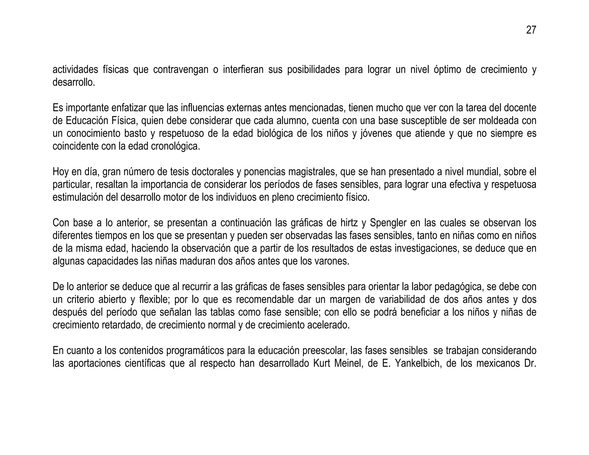 27


actividades físicas que contravengan o interfieran sus posibilidades para lograr un nivel óptimo de crecimiento y
desarrollo.

Es importante enfatizar que las influencias externas antes mencionadas, tienen mucho que ver con la tarea del docente
de Educación Física, quien debe considerar que cada alumno, cuenta con una base susceptible de ser moldeada con
un conocimiento basto y respetuoso de la edad biológica de los niños y jóvenes que atiende y que no siempre es
coincidente con la edad cronológica.

Hoy en día, gran número de tesis doctorales y ponencias magistrales, que se han presentado a nivel mundial, sobre el
particular, resaltan la importancia de considerar los períodos de fases sensibles, para lograr una efectiva y respetuosa
estimulación del desarrollo motor de los individuos en pleno crecimiento físico.

Con base a lo anterior, se presentan a continuación las gráficas de hirtz y Spengler en las cuales se observan los
diferentes tiempos en los que se presentan y pueden ser observadas las fases sensibles, tanto en niñas como en niños
de la misma edad, haciendo la observación que a partir de los resultados de estas investigaciones, se deduce que en
algunas capacidades las niñas maduran dos años antes que los varones.

De lo anterior se deduce que al recurrir a las gráficas de fases sensibles para orientar la labor pedagógica, se debe con
un criterio abierto y flexible; por lo que es recomendable dar un margen de variabilidad de dos años antes y dos
después del período que señalan las tablas como fase sensible; con ello se podrá beneficiar a los niños y niñas de
crecimiento retardado, de crecimiento normal y de crecimiento acelerado.

En cuanto a los contenidos programáticos para la educación preescolar, las fases sensibles se trabajan considerando
las aportaciones científicas que al respecto han desarrollado Kurt Meinel, de E. Yankelbich, de los mexicanos Dr.
 
