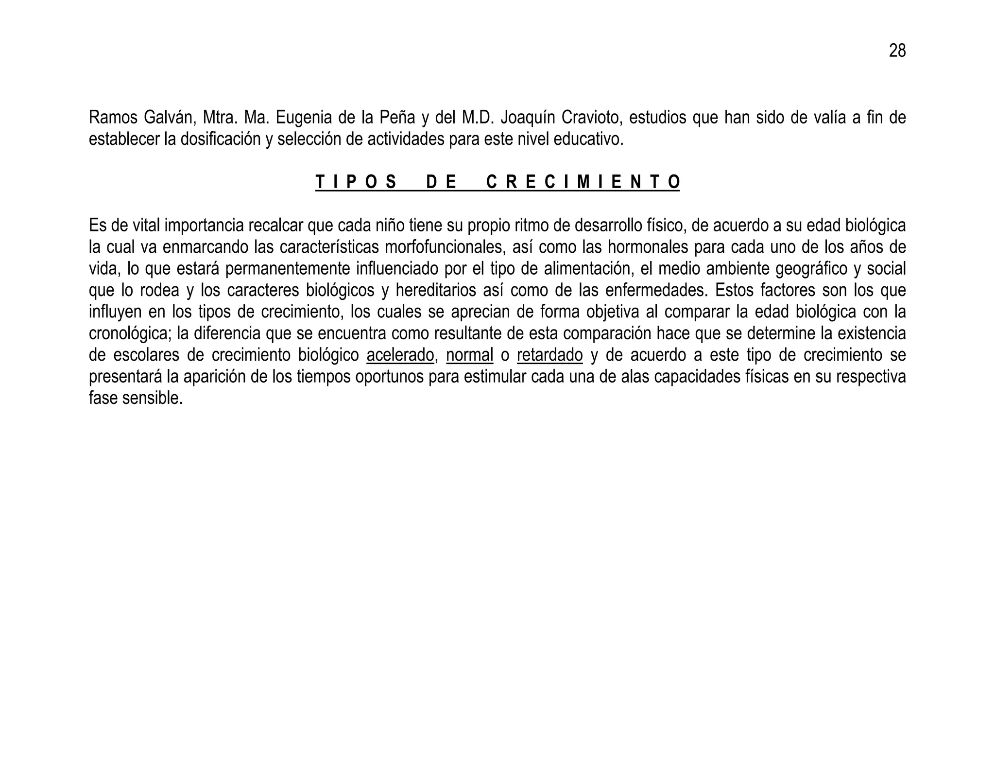 28


Ramos Galván, Mtra. Ma. Eugenia de la Peña y del M.D. Joaquín Cravioto, estudios que han sido de valía a fin de
establecer la dosificación y selección de actividades para este nivel educativo.

                                 T I P O S       D E      C R E C I M I E N T O

Es de vital importancia recalcar que cada niño tiene su propio ritmo de desarrollo físico, de acuerdo a su edad biológica
la cual va enmarcando las características morfofuncionales, así como las hormonales para cada uno de los años de
vida, lo que estará permanentemente influenciado por el tipo de alimentación, el medio ambiente geográfico y social
que lo rodea y los caracteres biológicos y hereditarios así como de las enfermedades. Estos factores son los que
influyen en los tipos de crecimiento, los cuales se aprecian de forma objetiva al comparar la edad biológica con la
cronológica; la diferencia que se encuentra como resultante de esta comparación hace que se determine la existencia
de escolares de crecimiento biológico acelerado, normal o retardado y de acuerdo a este tipo de crecimiento se
presentará la aparición de los tiempos oportunos para estimular cada una de alas capacidades físicas en su respectiva
fase sensible.
 
