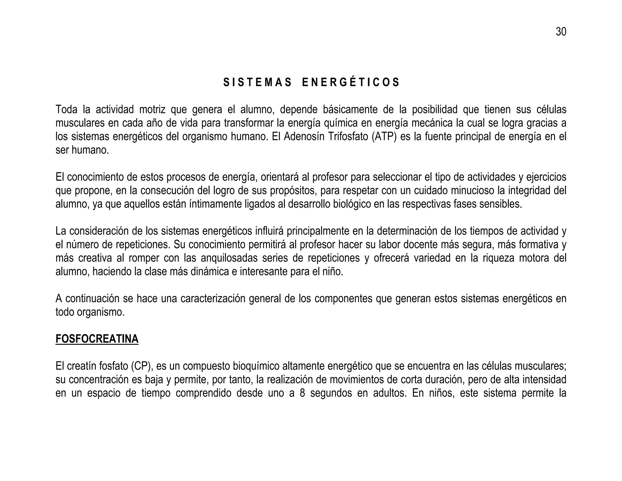 30



                                       SISTEMAS ENERGÉTICOS

Toda la actividad motriz que genera el alumno, depende básicamente de la posibilidad que tienen sus células
musculares en cada año de vida para transformar la energía química en energía mecánica la cual se logra gracias a
los sistemas energéticos del organismo humano. El Adenosín Trifosfato (ATP) es la fuente principal de energía en el
ser humano.

El conocimiento de estos procesos de energía, orientará al profesor para seleccionar el tipo de actividades y ejercicios
que propone, en la consecución del logro de sus propósitos, para respetar con un cuidado minucioso la integridad del
alumno, ya que aquellos están íntimamente ligados al desarrollo biológico en las respectivas fases sensibles.

La consideración de los sistemas energéticos influirá principalmente en la determinación de los tiempos de actividad y
el número de repeticiones. Su conocimiento permitirá al profesor hacer su labor docente más segura, más formativa y
más creativa al romper con las anquilosadas series de repeticiones y ofrecerá variedad en la riqueza motora del
alumno, haciendo la clase más dinámica e interesante para el niño.

A continuación se hace una caracterización general de los componentes que generan estos sistemas energéticos en
todo organismo.

FOSFOCREATINA

El creatín fosfato (CP), es un compuesto bioquímico altamente energético que se encuentra en las células musculares;
su concentración es baja y permite, por tanto, la realización de movimientos de corta duración, pero de alta intensidad
en un espacio de tiempo comprendido desde uno a 8 segundos en adultos. En niños, este sistema permite la
 