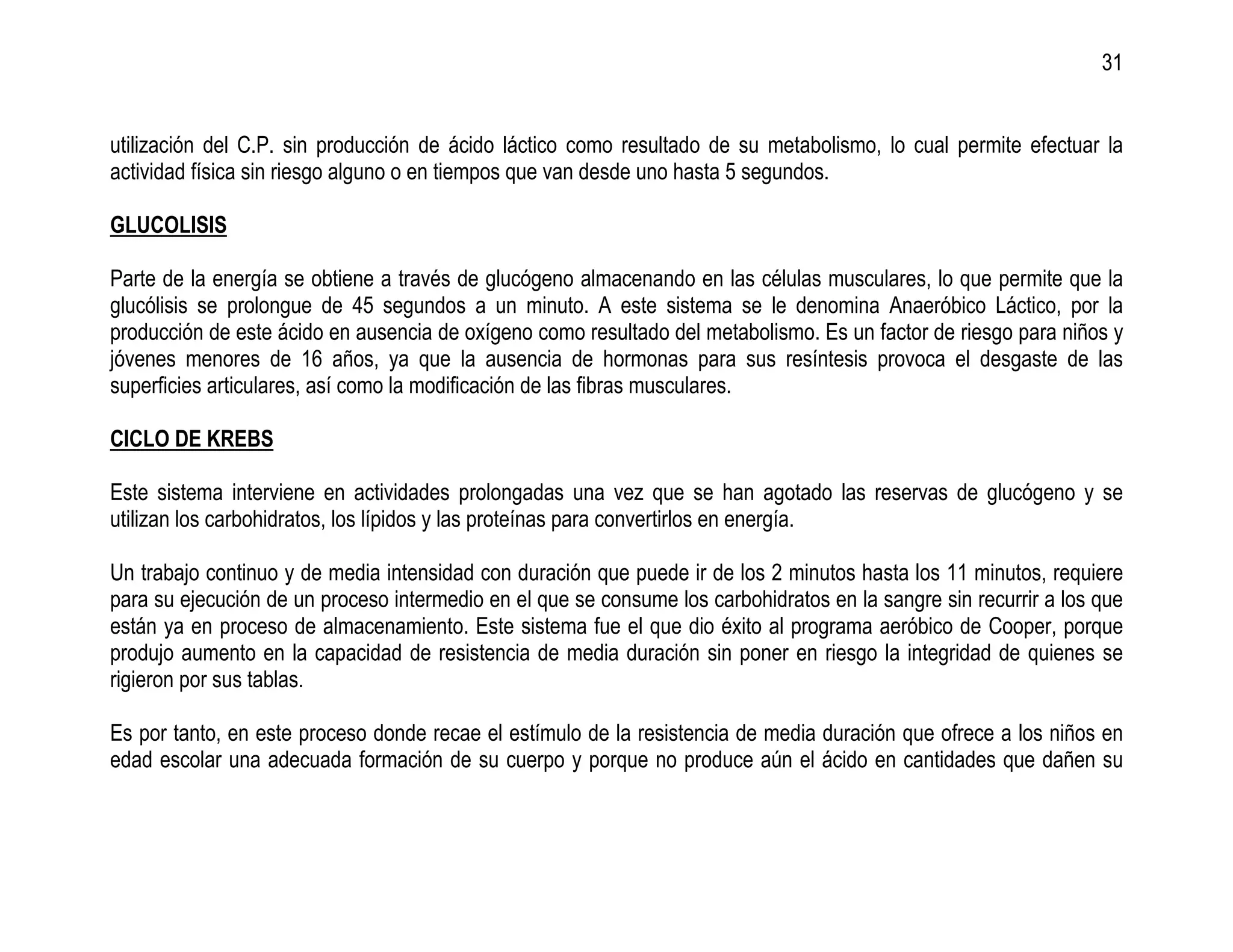 31


utilización del C.P. sin producción de ácido láctico como resultado de su metabolismo, lo cual permite efectuar la
actividad física sin riesgo alguno o en tiempos que van desde uno hasta 5 segundos.

GLUCOLISIS

Parte de la energía se obtiene a través de glucógeno almacenando en las células musculares, lo que permite que la
glucólisis se prolongue de 45 segundos a un minuto. A este sistema se le denomina Anaeróbico Láctico, por la
producción de este ácido en ausencia de oxígeno como resultado del metabolismo. Es un factor de riesgo para niños y
jóvenes menores de 16 años, ya que la ausencia de hormonas para sus resíntesis provoca el desgaste de las
superficies articulares, así como la modificación de las fibras musculares.

CICLO DE KREBS

Este sistema interviene en actividades prolongadas una vez que se han agotado las reservas de glucógeno y se
utilizan los carbohidratos, los lípidos y las proteínas para convertirlos en energía.

Un trabajo continuo y de media intensidad con duración que puede ir de los 2 minutos hasta los 11 minutos, requiere
para su ejecución de un proceso intermedio en el que se consume los carbohidratos en la sangre sin recurrir a los que
están ya en proceso de almacenamiento. Este sistema fue el que dio éxito al programa aeróbico de Cooper, porque
produjo aumento en la capacidad de resistencia de media duración sin poner en riesgo la integridad de quienes se
rigieron por sus tablas.

Es por tanto, en este proceso donde recae el estímulo de la resistencia de media duración que ofrece a los niños en
edad escolar una adecuada formación de su cuerpo y porque no produce aún el ácido en cantidades que dañen su
 