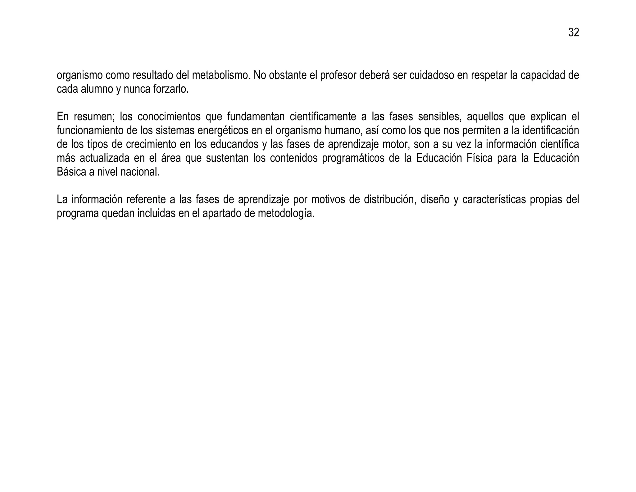 32


organismo como resultado del metabolismo. No obstante el profesor deberá ser cuidadoso en respetar la capacidad de
cada alumno y nunca forzarlo.

En resumen; los conocimientos que fundamentan científicamente a las fases sensibles, aquellos que explican el
funcionamiento de los sistemas energéticos en el organismo humano, así como los que nos permiten a la identificación
de los tipos de crecimiento en los educandos y las fases de aprendizaje motor, son a su vez la información científica
más actualizada en el área que sustentan los contenidos programáticos de la Educación Física para la Educación
Básica a nivel nacional.

La información referente a las fases de aprendizaje por motivos de distribución, diseño y características propias del
programa quedan incluidas en el apartado de metodología.
 
