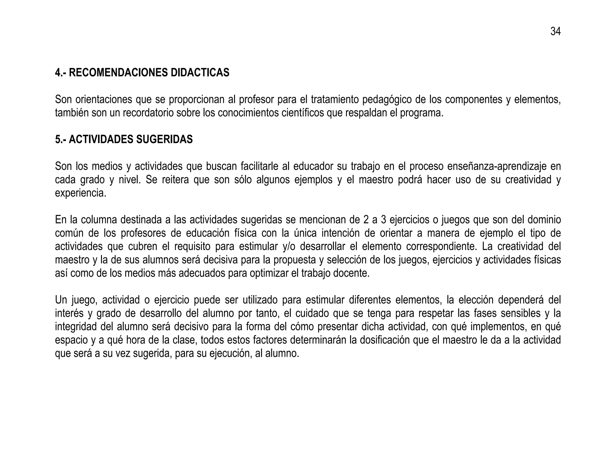 34


4.- RECOMENDACIONES DIDACTICAS

Son orientaciones que se proporcionan al profesor para el tratamiento pedagógico de los componentes y elementos,
también son un recordatorio sobre los conocimientos científicos que respaldan el programa.

5.- ACTIVIDADES SUGERIDAS

Son los medios y actividades que buscan facilitarle al educador su trabajo en el proceso enseñanza-aprendizaje en
cada grado y nivel. Se reitera que son sólo algunos ejemplos y el maestro podrá hacer uso de su creatividad y
experiencia.

En la columna destinada a las actividades sugeridas se mencionan de 2 a 3 ejercicios o juegos que son del dominio
común de los profesores de educación física con la única intención de orientar a manera de ejemplo el tipo de
actividades que cubren el requisito para estimular y/o desarrollar el elemento correspondiente. La creatividad del
maestro y la de sus alumnos será decisiva para la propuesta y selección de los juegos, ejercicios y actividades físicas
así como de los medios más adecuados para optimizar el trabajo docente.

Un juego, actividad o ejercicio puede ser utilizado para estimular diferentes elementos, la elección dependerá del
interés y grado de desarrollo del alumno por tanto, el cuidado que se tenga para respetar las fases sensibles y la
integridad del alumno será decisivo para la forma del cómo presentar dicha actividad, con qué implementos, en qué
espacio y a qué hora de la clase, todos estos factores determinarán la dosificación que el maestro le da a la actividad
que será a su vez sugerida, para su ejecución, al alumno.
 