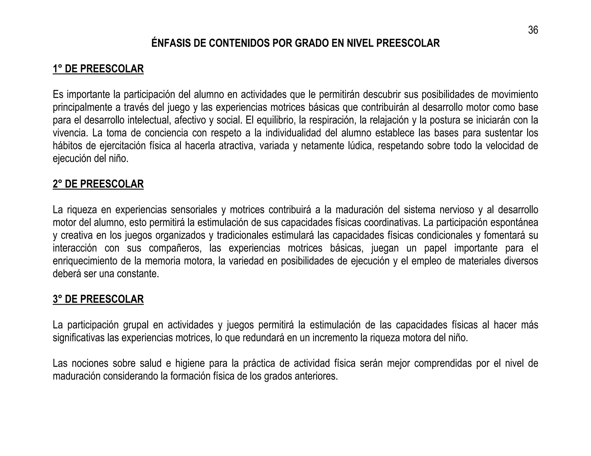 36
                         ÉNFASIS DE CONTENIDOS POR GRADO EN NIVEL PREESCOLAR

1° DE PREESCOLAR

Es importante la participación del alumno en actividades que le permitirán descubrir sus posibilidades de movimiento
principalmente a través del juego y las experiencias motrices básicas que contribuirán al desarrollo motor como base
para el desarrollo intelectual, afectivo y social. El equilibrio, la respiración, la relajación y la postura se iniciarán con la
vivencia. La toma de conciencia con respeto a la individualidad del alumno establece las bases para sustentar los
hábitos de ejercitación física al hacerla atractiva, variada y netamente lúdica, respetando sobre todo la velocidad de
ejecución del niño.

2° DE PREESCOLAR

La riqueza en experiencias sensoriales y motrices contribuirá a la maduración del sistema nervioso y al desarrollo
motor del alumno, esto permitirá la estimulación de sus capacidades físicas coordinativas. La participación espontánea
y creativa en los juegos organizados y tradicionales estimulará las capacidades físicas condicionales y fomentará su
interacción con sus compañeros, las experiencias motrices básicas, juegan un papel importante para el
enriquecimiento de la memoria motora, la variedad en posibilidades de ejecución y el empleo de materiales diversos
deberá ser una constante.

3° DE PREESCOLAR

La participación grupal en actividades y juegos permitirá la estimulación de las capacidades físicas al hacer más
significativas las experiencias motrices, lo que redundará en un incremento la riqueza motora del niño.

Las nociones sobre salud e higiene para la práctica de actividad física serán mejor comprendidas por el nivel de
maduración considerando la formación física de los grados anteriores.
 