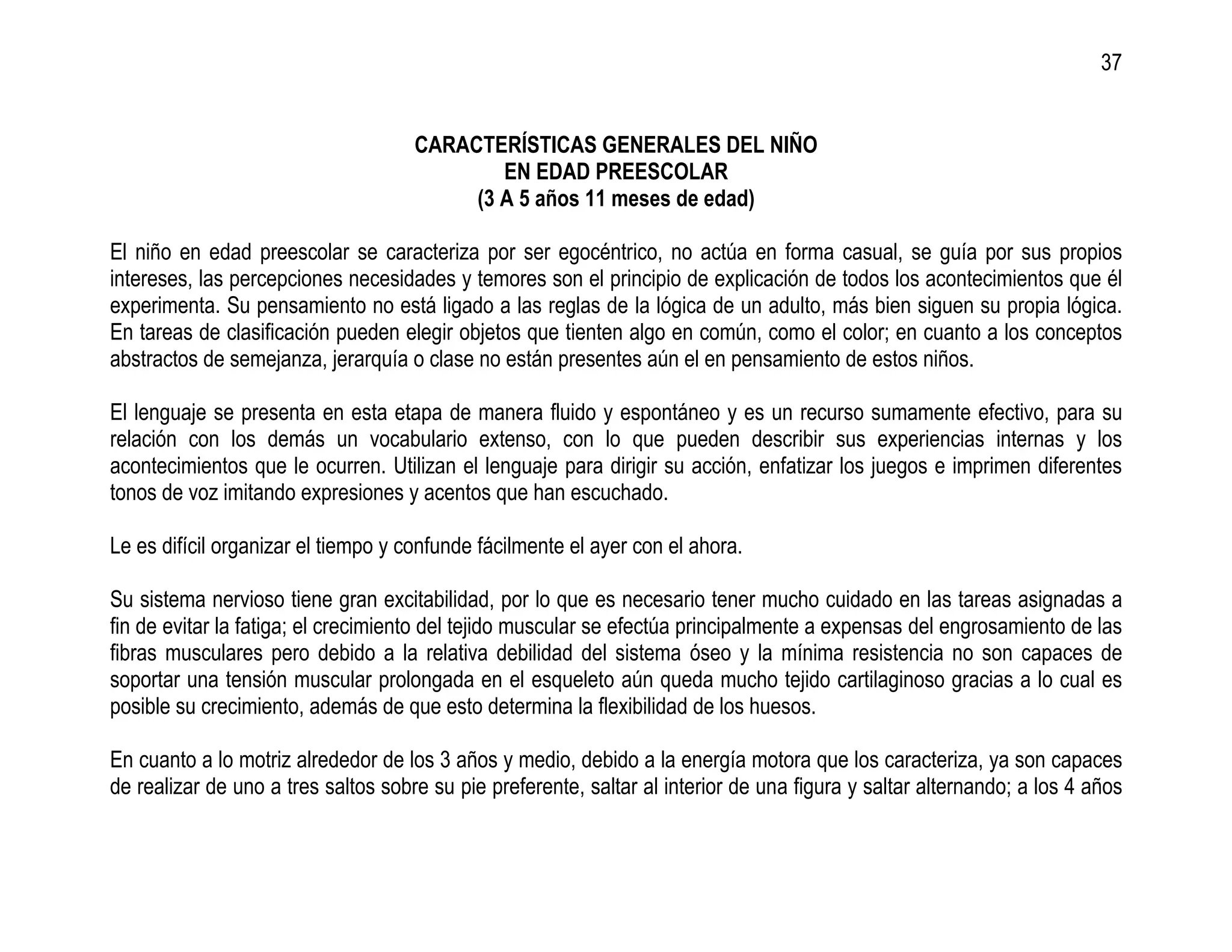 37


                                     CARACTERÍSTICAS GENERALES DEL NIÑO
                                             EN EDAD PREESCOLAR
                                          (3 A 5 años 11 meses de edad)

El niño en edad preescolar se caracteriza por ser egocéntrico, no actúa en forma casual, se guía por sus propios
intereses, las percepciones necesidades y temores son el principio de explicación de todos los acontecimientos que él
experimenta. Su pensamiento no está ligado a las reglas de la lógica de un adulto, más bien siguen su propia lógica.
En tareas de clasificación pueden elegir objetos que tienten algo en común, como el color; en cuanto a los conceptos
abstractos de semejanza, jerarquía o clase no están presentes aún el en pensamiento de estos niños.

El lenguaje se presenta en esta etapa de manera fluido y espontáneo y es un recurso sumamente efectivo, para su
relación con los demás un vocabulario extenso, con lo que pueden describir sus experiencias internas y los
acontecimientos que le ocurren. Utilizan el lenguaje para dirigir su acción, enfatizar los juegos e imprimen diferentes
tonos de voz imitando expresiones y acentos que han escuchado.

Le es difícil organizar el tiempo y confunde fácilmente el ayer con el ahora.

Su sistema nervioso tiene gran excitabilidad, por lo que es necesario tener mucho cuidado en las tareas asignadas a
fin de evitar la fatiga; el crecimiento del tejido muscular se efectúa principalmente a expensas del engrosamiento de las
fibras musculares pero debido a la relativa debilidad del sistema óseo y la mínima resistencia no son capaces de
soportar una tensión muscular prolongada en el esqueleto aún queda mucho tejido cartilaginoso gracias a lo cual es
posible su crecimiento, además de que esto determina la flexibilidad de los huesos.

En cuanto a lo motriz alrededor de los 3 años y medio, debido a la energía motora que los caracteriza, ya son capaces
de realizar de uno a tres saltos sobre su pie preferente, saltar al interior de una figura y saltar alternando; a los 4 años
 