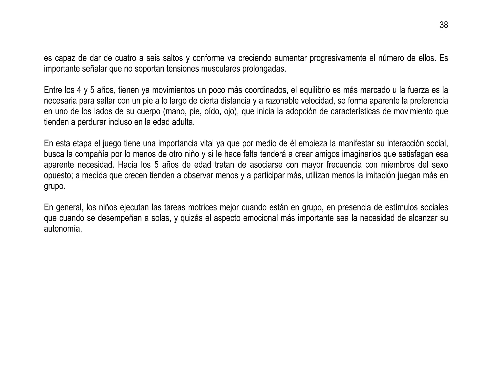 38


es capaz de dar de cuatro a seis saltos y conforme va creciendo aumentar progresivamente el número de ellos. Es
importante señalar que no soportan tensiones musculares prolongadas.

Entre los 4 y 5 años, tienen ya movimientos un poco más coordinados, el equilibrio es más marcado u la fuerza es la
necesaria para saltar con un pie a lo largo de cierta distancia y a razonable velocidad, se forma aparente la preferencia
en uno de los lados de su cuerpo (mano, pie, oído, ojo), que inicia la adopción de características de movimiento que
tienden a perdurar incluso en la edad adulta.

En esta etapa el juego tiene una importancia vital ya que por medio de él empieza la manifestar su interacción social,
busca la compañía por lo menos de otro niño y si le hace falta tenderá a crear amigos imaginarios que satisfagan esa
aparente necesidad. Hacia los 5 años de edad tratan de asociarse con mayor frecuencia con miembros del sexo
opuesto; a medida que crecen tienden a observar menos y a participar más, utilizan menos la imitación juegan más en
grupo.

En general, los niños ejecutan las tareas motrices mejor cuando están en grupo, en presencia de estímulos sociales
que cuando se desempeñan a solas, y quizás el aspecto emocional más importante sea la necesidad de alcanzar su
autonomía.
 