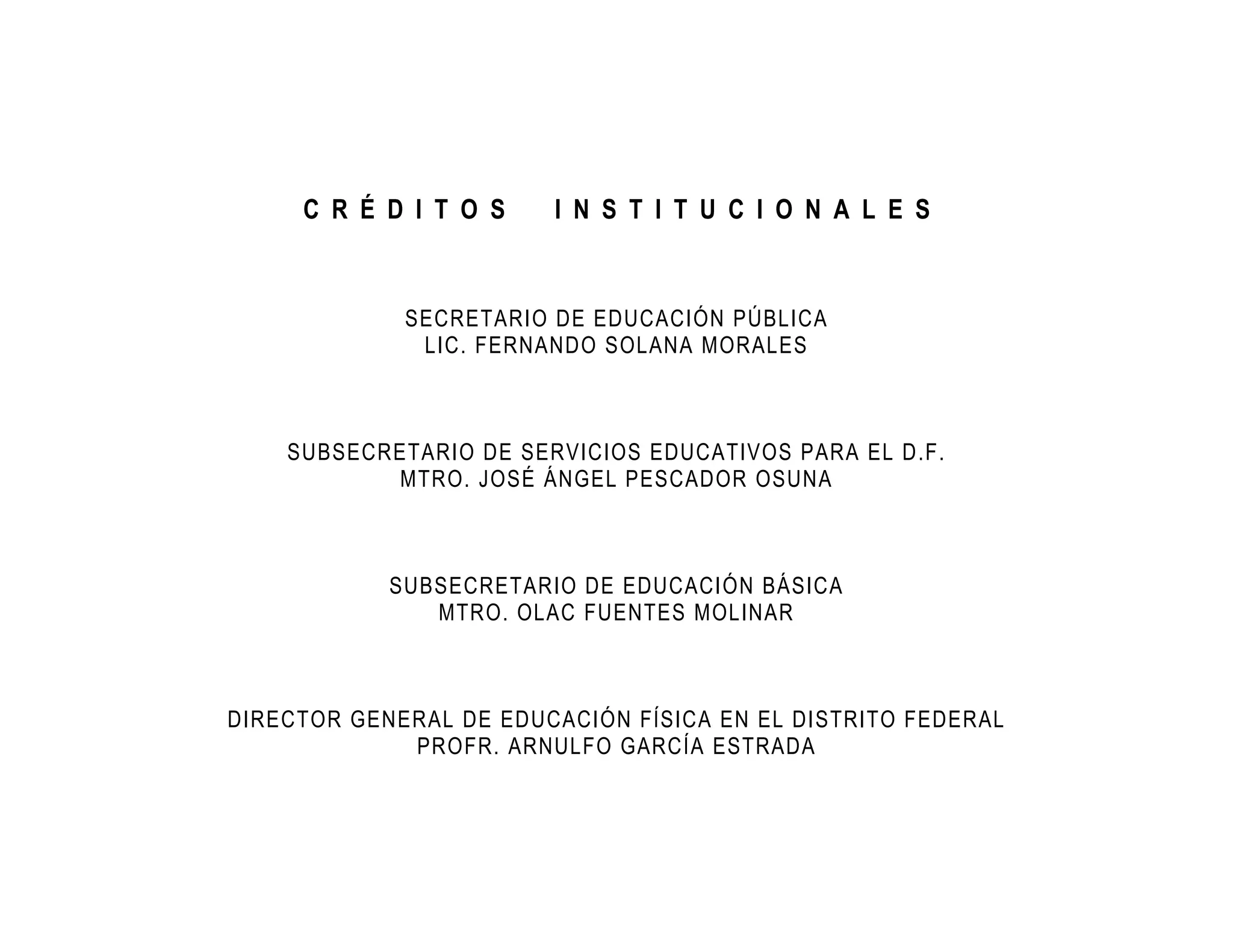 C R É D I T O S    I N S T I T U C I O N A L E S


             SECRETARIO DE EDUCACIÓN PÚBLICA
              LIC. FERNANDO SOLANA MORALES



    SUBSECRETARIO DE SERVICIOS EDUCATIVOS PARA EL D.F.
           MTRO. JOSÉ ÁNGEL PESCADOR OSUNA



            SUBSECRETARIO DE EDUCACIÓN BÁSICA
               MTRO. OLAC FUENTES MOLINAR



DIRECTOR GENERAL DE EDUCACIÓN FÍSICA EN EL DISTRITO FEDERAL
             PROFR. ARNULFO GARCÍA ESTRADA
 