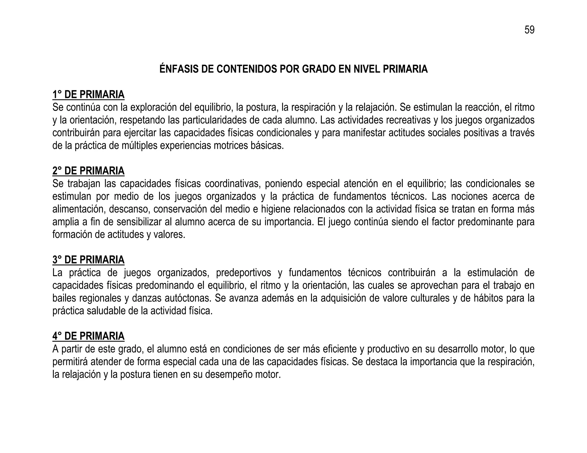 59


                           ÉNFASIS DE CONTENIDOS POR GRADO EN NIVEL PRIMARIA

1° DE PRIMARIA
Se continúa con la exploración del equilibrio, la postura, la respiración y la relajación. Se estimulan la reacción, el ritmo
y la orientación, respetando las particularidades de cada alumno. Las actividades recreativas y los juegos organizados
contribuirán para ejercitar las capacidades físicas condicionales y para manifestar actitudes sociales positivas a través
de la práctica de múltiples experiencias motrices básicas.

2° DE PRIMARIA
Se trabajan las capacidades físicas coordinativas, poniendo especial atención en el equilibrio; las condicionales se
estimulan por medio de los juegos organizados y la práctica de fundamentos técnicos. Las nociones acerca de
alimentación, descanso, conservación del medio e higiene relacionados con la actividad física se tratan en forma más
amplia a fin de sensibilizar al alumno acerca de su importancia. El juego continúa siendo el factor predominante para
formación de actitudes y valores.

3° DE PRIMARIA
La práctica de juegos organizados, predeportivos y fundamentos técnicos contribuirán a la estimulación de
capacidades físicas predominando el equilibrio, el ritmo y la orientación, las cuales se aprovechan para el trabajo en
bailes regionales y danzas autóctonas. Se avanza además en la adquisición de valore culturales y de hábitos para la
práctica saludable de la actividad física.

4° DE PRIMARIA
A partir de este grado, el alumno está en condiciones de ser más eficiente y productivo en su desarrollo motor, lo que
permitirá atender de forma especial cada una de las capacidades físicas. Se destaca la importancia que la respiración,
la relajación y la postura tienen en su desempeño motor.
 