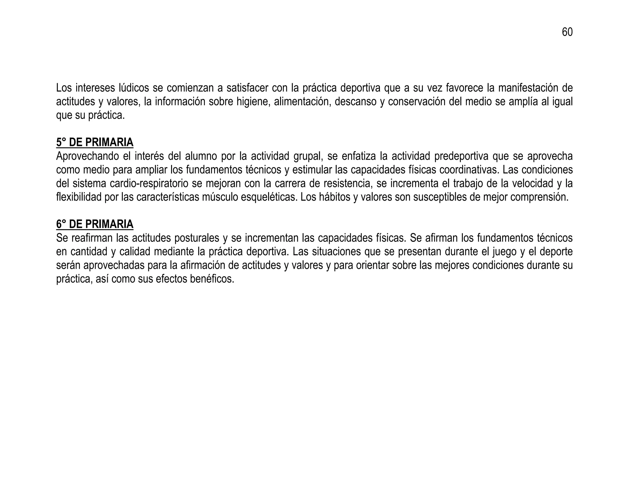 60



Los intereses lúdicos se comienzan a satisfacer con la práctica deportiva que a su vez favorece la manifestación de
actitudes y valores, la información sobre higiene, alimentación, descanso y conservación del medio se amplía al igual
que su práctica.

5° DE PRIMARIA
Aprovechando el interés del alumno por la actividad grupal, se enfatiza la actividad predeportiva que se aprovecha
como medio para ampliar los fundamentos técnicos y estimular las capacidades físicas coordinativas. Las condiciones
del sistema cardio-respiratorio se mejoran con la carrera de resistencia, se incrementa el trabajo de la velocidad y la
flexibilidad por las características músculo esqueléticas. Los hábitos y valores son susceptibles de mejor comprensión.

6° DE PRIMARIA
Se reafirman las actitudes posturales y se incrementan las capacidades físicas. Se afirman los fundamentos técnicos
en cantidad y calidad mediante la práctica deportiva. Las situaciones que se presentan durante el juego y el deporte
serán aprovechadas para la afirmación de actitudes y valores y para orientar sobre las mejores condiciones durante su
práctica, así como sus efectos benéficos.
 
