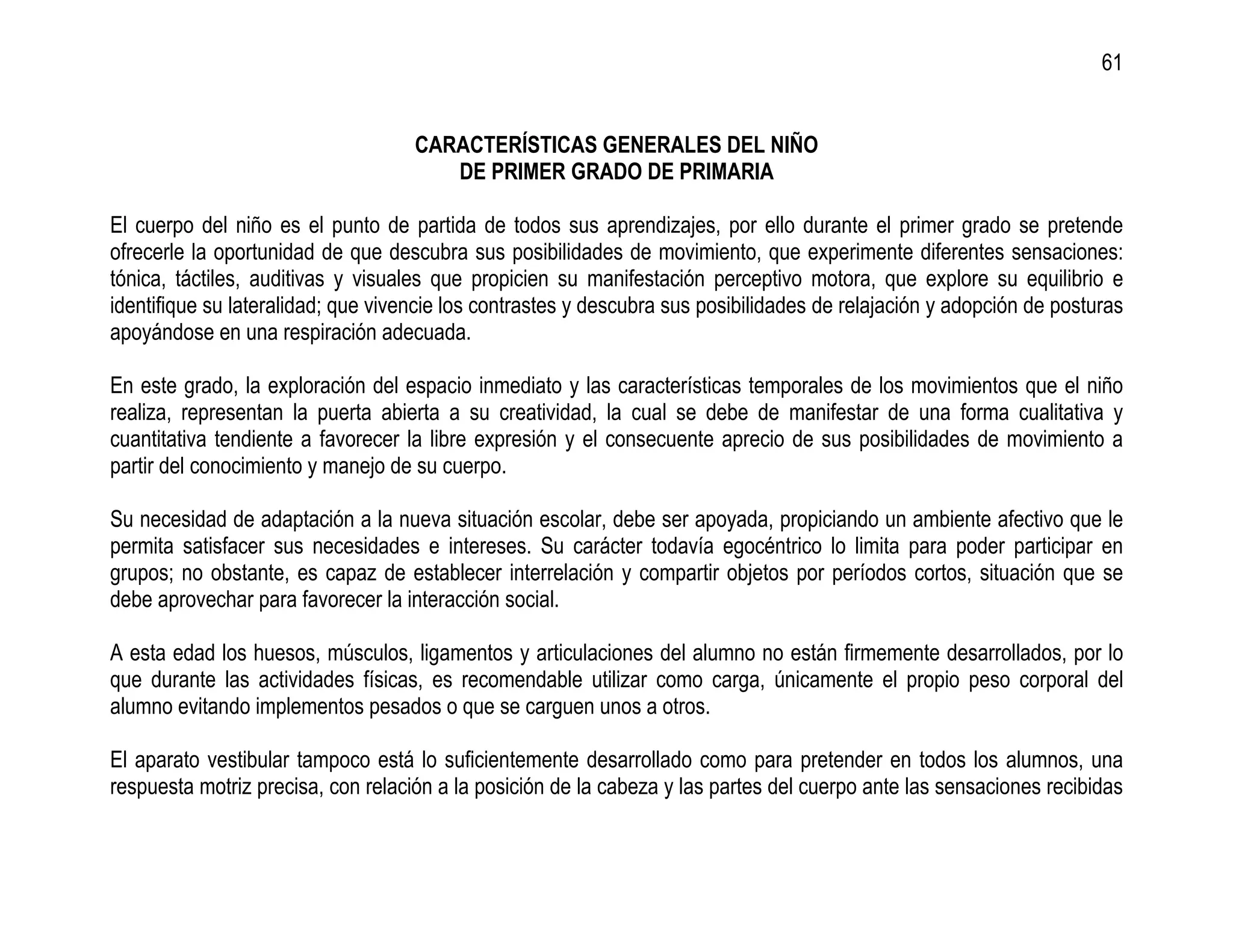 61


                                    CARACTERÍSTICAS GENERALES DEL NIÑO
                                       DE PRIMER GRADO DE PRIMARIA

El cuerpo del niño es el punto de partida de todos sus aprendizajes, por ello durante el primer grado se pretende
ofrecerle la oportunidad de que descubra sus posibilidades de movimiento, que experimente diferentes sensaciones:
tónica, táctiles, auditivas y visuales que propicien su manifestación perceptivo motora, que explore su equilibrio e
identifique su lateralidad; que vivencie los contrastes y descubra sus posibilidades de relajación y adopción de posturas
apoyándose en una respiración adecuada.

En este grado, la exploración del espacio inmediato y las características temporales de los movimientos que el niño
realiza, representan la puerta abierta a su creatividad, la cual se debe de manifestar de una forma cualitativa y
cuantitativa tendiente a favorecer la libre expresión y el consecuente aprecio de sus posibilidades de movimiento a
partir del conocimiento y manejo de su cuerpo.

Su necesidad de adaptación a la nueva situación escolar, debe ser apoyada, propiciando un ambiente afectivo que le
permita satisfacer sus necesidades e intereses. Su carácter todavía egocéntrico lo limita para poder participar en
grupos; no obstante, es capaz de establecer interrelación y compartir objetos por períodos cortos, situación que se
debe aprovechar para favorecer la interacción social.

A esta edad los huesos, músculos, ligamentos y articulaciones del alumno no están firmemente desarrollados, por lo
que durante las actividades físicas, es recomendable utilizar como carga, únicamente el propio peso corporal del
alumno evitando implementos pesados o que se carguen unos a otros.

El aparato vestibular tampoco está lo suficientemente desarrollado como para pretender en todos los alumnos, una
respuesta motriz precisa, con relación a la posición de la cabeza y las partes del cuerpo ante las sensaciones recibidas
 