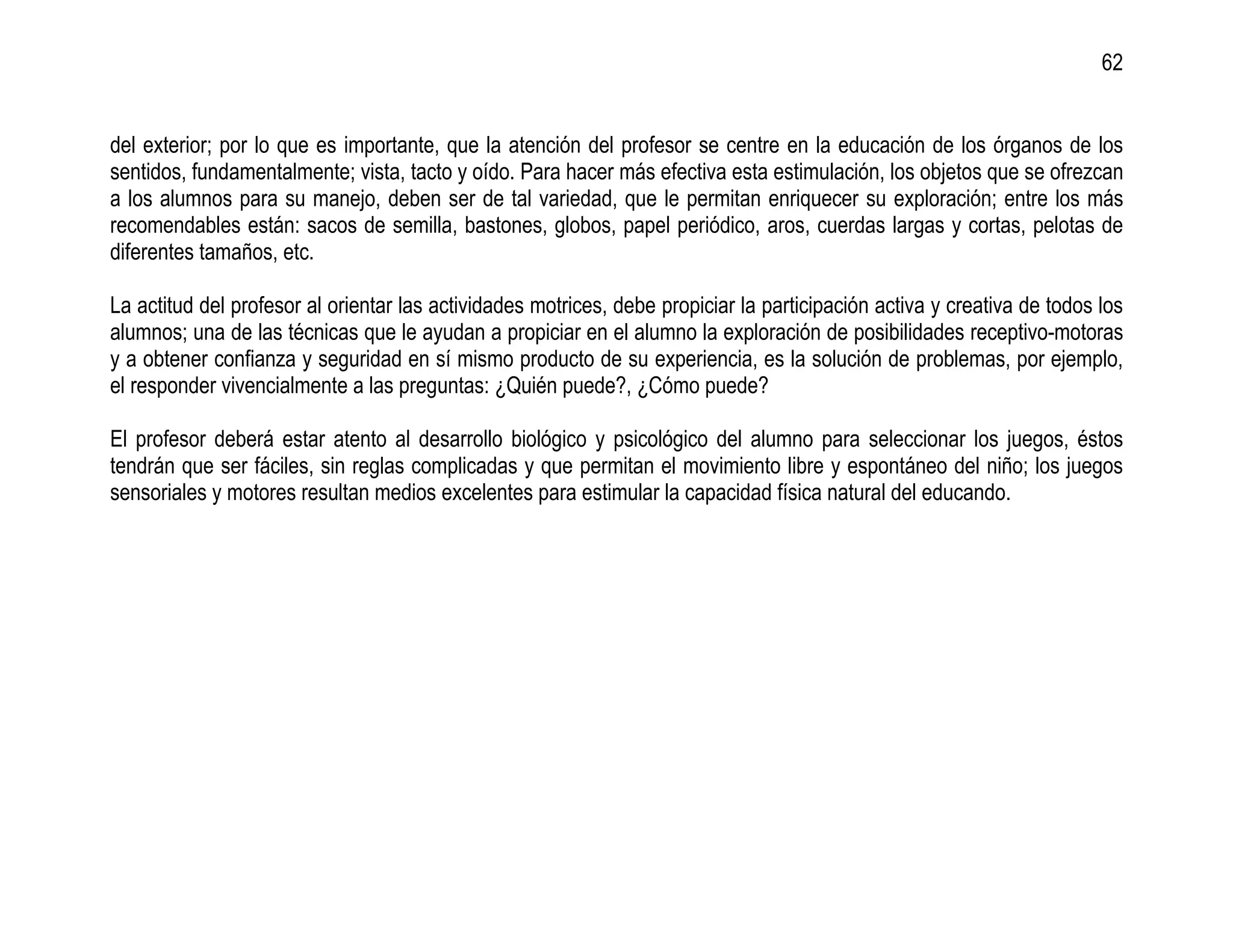 62


del exterior; por lo que es importante, que la atención del profesor se centre en la educación de los órganos de los
sentidos, fundamentalmente; vista, tacto y oído. Para hacer más efectiva esta estimulación, los objetos que se ofrezcan
a los alumnos para su manejo, deben ser de tal variedad, que le permitan enriquecer su exploración; entre los más
recomendables están: sacos de semilla, bastones, globos, papel periódico, aros, cuerdas largas y cortas, pelotas de
diferentes tamaños, etc.

La actitud del profesor al orientar las actividades motrices, debe propiciar la participación activa y creativa de todos los
alumnos; una de las técnicas que le ayudan a propiciar en el alumno la exploración de posibilidades receptivo-motoras
y a obtener confianza y seguridad en sí mismo producto de su experiencia, es la solución de problemas, por ejemplo,
el responder vivencialmente a las preguntas: ¿Quién puede?, ¿Cómo puede?

El profesor deberá estar atento al desarrollo biológico y psicológico del alumno para seleccionar los juegos, éstos
tendrán que ser fáciles, sin reglas complicadas y que permitan el movimiento libre y espontáneo del niño; los juegos
sensoriales y motores resultan medios excelentes para estimular la capacidad física natural del educando.
 