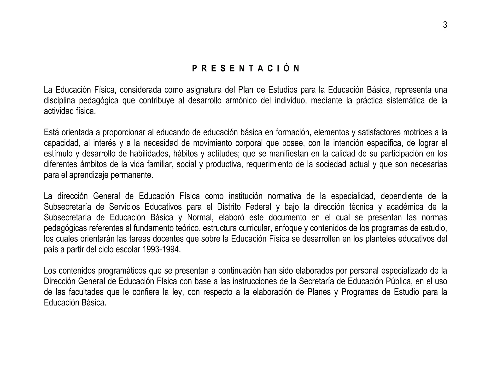 3



                                           P R E S E N T A C I Ó N

La Educación Física, considerada como asignatura del Plan de Estudios para la Educación Básica, representa una
disciplina pedagógica que contribuye al desarrollo armónico del individuo, mediante la práctica sistemática de la
actividad física.

Está orientada a proporcionar al educando de educación básica en formación, elementos y satisfactores motrices a la
capacidad, al interés y a la necesidad de movimiento corporal que posee, con la intención específica, de lograr el
estímulo y desarrollo de habilidades, hábitos y actitudes; que se manifiestan en la calidad de su participación en los
diferentes ámbitos de la vida familiar, social y productiva, requerimiento de la sociedad actual y que son necesarias
para el aprendizaje permanente.

La dirección General de Educación Física como institución normativa de la especialidad, dependiente de la
Subsecretaría de Servicios Educativos para el Distrito Federal y bajo la dirección técnica y académica de la
Subsecretaría de Educación Básica y Normal, elaboró este documento en el cual se presentan las normas
pedagógicas referentes al fundamento teórico, estructura curricular, enfoque y contenidos de los programas de estudio,
los cuales orientarán las tareas docentes que sobre la Educación Física se desarrollen en los planteles educativos del
país a partir del ciclo escolar 1993-1994.

Los contenidos programáticos que se presentan a continuación han sido elaborados por personal especializado de la
Dirección General de Educación Física con base a las instrucciones de la Secretaría de Educación Pública, en el uso
de las facultades que le confiere la ley, con respecto a la elaboración de Planes y Programas de Estudio para la
Educación Básica.
 