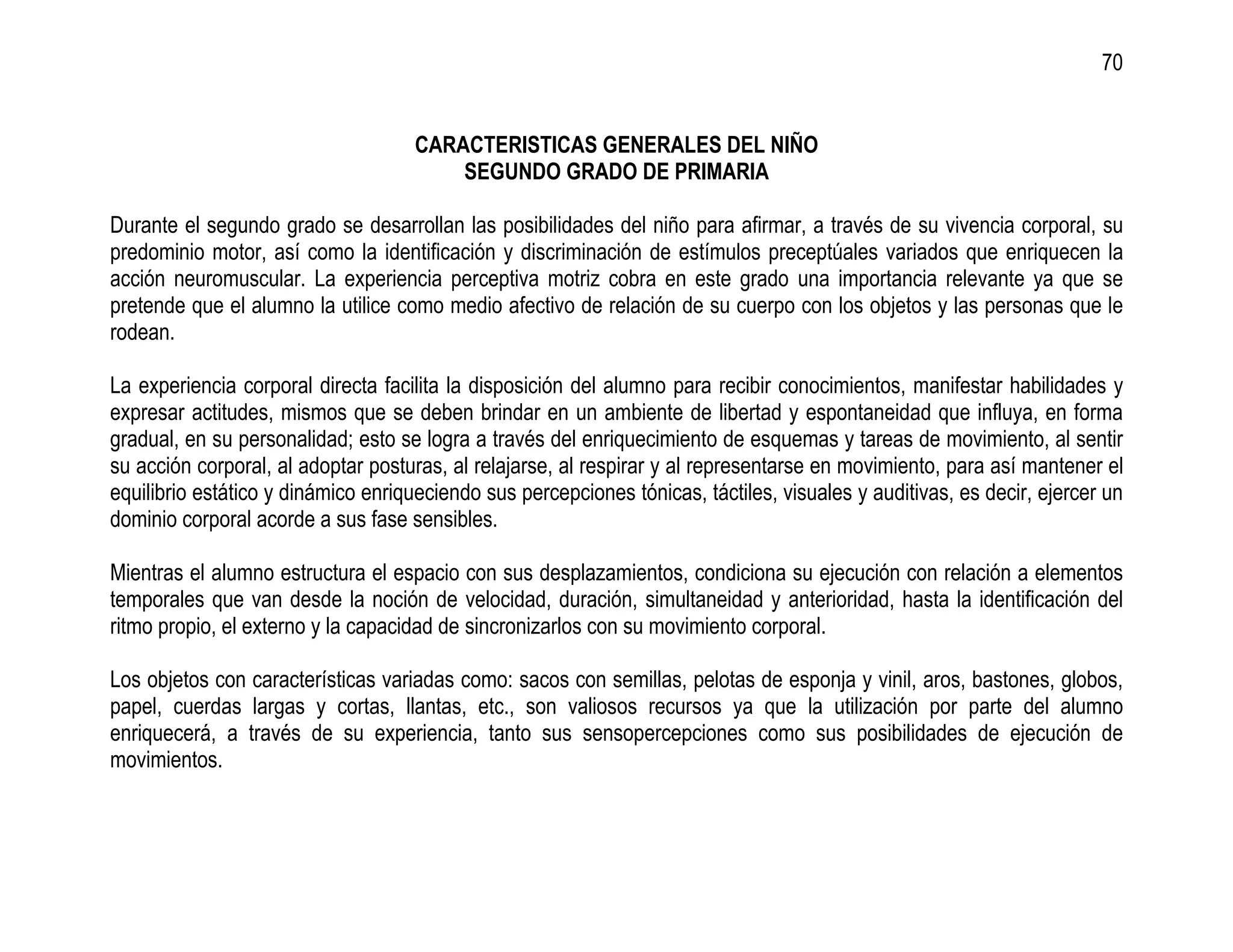 70


                                     CARACTERISTICAS GENERALES DEL NIÑO
                                         SEGUNDO GRADO DE PRIMARIA

Durante el segundo grado se desarrollan las posibilidades del niño para afirmar, a través de su vivencia corporal, su
predominio motor, así como la identificación y discriminación de estímulos preceptúales variados que enriquecen la
acción neuromuscular. La experiencia perceptiva motriz cobra en este grado una importancia relevante ya que se
pretende que el alumno la utilice como medio afectivo de relación de su cuerpo con los objetos y las personas que le
rodean.

La experiencia corporal directa facilita la disposición del alumno para recibir conocimientos, manifestar habilidades y
expresar actitudes, mismos que se deben brindar en un ambiente de libertad y espontaneidad que influya, en forma
gradual, en su personalidad; esto se logra a través del enriquecimiento de esquemas y tareas de movimiento, al sentir
su acción corporal, al adoptar posturas, al relajarse, al respirar y al representarse en movimiento, para así mantener el
equilibrio estático y dinámico enriqueciendo sus percepciones tónicas, táctiles, visuales y auditivas, es decir, ejercer un
dominio corporal acorde a sus fase sensibles.

Mientras el alumno estructura el espacio con sus desplazamientos, condiciona su ejecución con relación a elementos
temporales que van desde la noción de velocidad, duración, simultaneidad y anterioridad, hasta la identificación del
ritmo propio, el externo y la capacidad de sincronizarlos con su movimiento corporal.

Los objetos con características variadas como: sacos con semillas, pelotas de esponja y vinil, aros, bastones, globos,
papel, cuerdas largas y cortas, llantas, etc., son valiosos recursos ya que la utilización por parte del alumno
enriquecerá, a través de su experiencia, tanto sus sensopercepciones como sus posibilidades de ejecución de
movimientos.
 