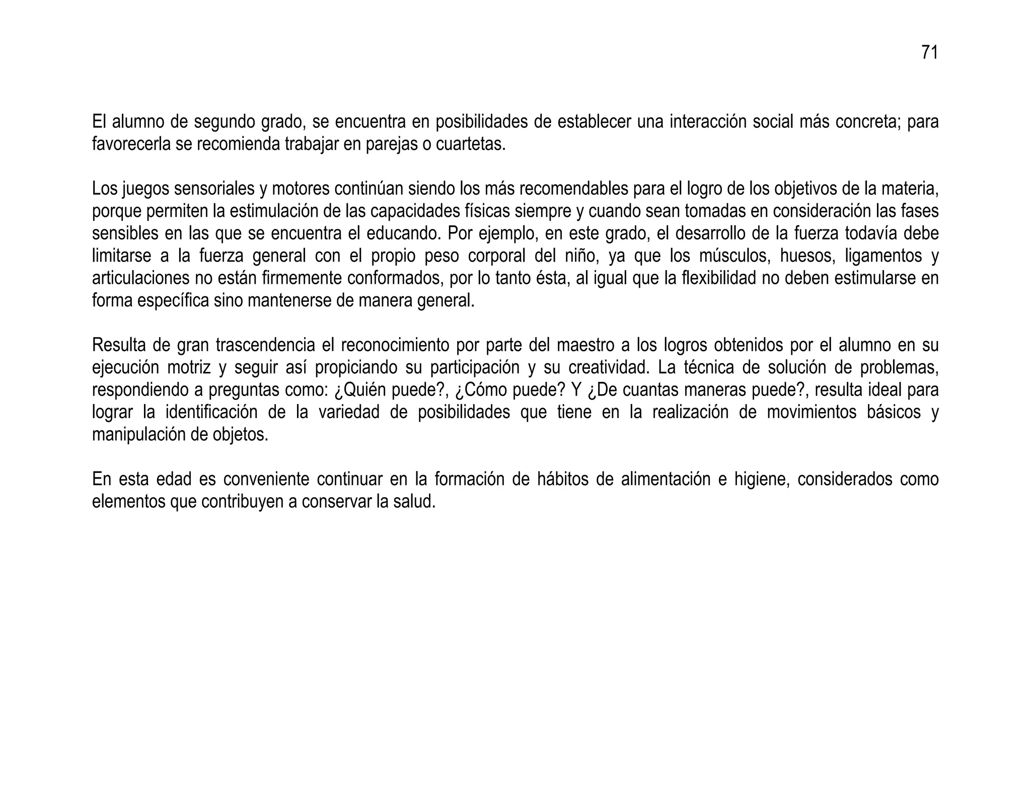 71


El alumno de segundo grado, se encuentra en posibilidades de establecer una interacción social más concreta; para
favorecerla se recomienda trabajar en parejas o cuartetas.

Los juegos sensoriales y motores continúan siendo los más recomendables para el logro de los objetivos de la materia,
porque permiten la estimulación de las capacidades físicas siempre y cuando sean tomadas en consideración las fases
sensibles en las que se encuentra el educando. Por ejemplo, en este grado, el desarrollo de la fuerza todavía debe
limitarse a la fuerza general con el propio peso corporal del niño, ya que los músculos, huesos, ligamentos y
articulaciones no están firmemente conformados, por lo tanto ésta, al igual que la flexibilidad no deben estimularse en
forma específica sino mantenerse de manera general.

Resulta de gran trascendencia el reconocimiento por parte del maestro a los logros obtenidos por el alumno en su
ejecución motriz y seguir así propiciando su participación y su creatividad. La técnica de solución de problemas,
respondiendo a preguntas como: ¿Quién puede?, ¿Cómo puede? Y ¿De cuantas maneras puede?, resulta ideal para
lograr la identificación de la variedad de posibilidades que tiene en la realización de movimientos básicos y
manipulación de objetos.

En esta edad es conveniente continuar en la formación de hábitos de alimentación e higiene, considerados como
elementos que contribuyen a conservar la salud.
 