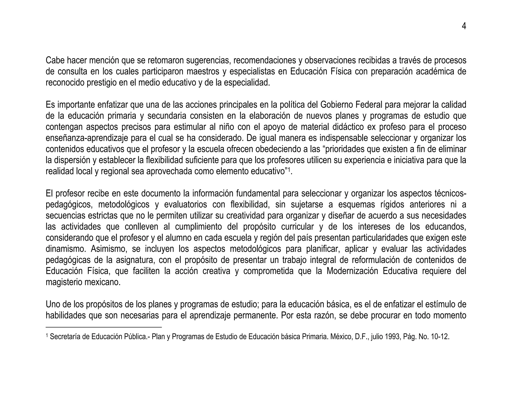4


Cabe hacer mención que se retomaron sugerencias, recomendaciones y observaciones recibidas a través de procesos
de consulta en los cuales participaron maestros y especialistas en Educación Física con preparación académica de
reconocido prestigio en el medio educativo y de la especialidad.

Es importante enfatizar que una de las acciones principales en la política del Gobierno Federal para mejorar la calidad
de la educación primaria y secundaria consisten en la elaboración de nuevos planes y programas de estudio que
contengan aspectos precisos para estimular al niño con el apoyo de material didáctico ex profeso para el proceso
enseñanza-aprendizaje para el cual se ha considerado. De igual manera es indispensable seleccionar y organizar los
contenidos educativos que el profesor y la escuela ofrecen obedeciendo a las “prioridades que existen a fin de eliminar
la dispersión y establecer la flexibilidad suficiente para que los profesores utilicen su experiencia e iniciativa para que la
realidad local y regional sea aprovechada como elemento educativo”1.

El profesor recibe en este documento la información fundamental para seleccionar y organizar los aspectos técnicos-
pedagógicos, metodológicos y evaluatorios con flexibilidad, sin sujetarse a esquemas rígidos anteriores ni a
secuencias estrictas que no le permiten utilizar su creatividad para organizar y diseñar de acuerdo a sus necesidades
las actividades que conlleven al cumplimiento del propósito curricular y de los intereses de los educandos,
considerando que el profesor y el alumno en cada escuela y región del país presentan particularidades que exigen este
dinamismo. Asimismo, se incluyen los aspectos metodológicos para planificar, aplicar y evaluar las actividades
pedagógicas de la asignatura, con el propósito de presentar un trabajo integral de reformulación de contenidos de
Educación Física, que faciliten la acción creativa y comprometida que la Modernización Educativa requiere del
magisterio mexicano.

Uno de los propósitos de los planes y programas de estudio; para la educación básica, es el de enfatizar el estímulo de
habilidades que son necesarias para el aprendizaje permanente. Por esta razón, se debe procurar en todo momento
1   Secretaría de Educación Pública.- Plan y Programas de Estudio de Educación básica Primaria. México, D.F., julio 1993, Pág. No. 10-12.
 