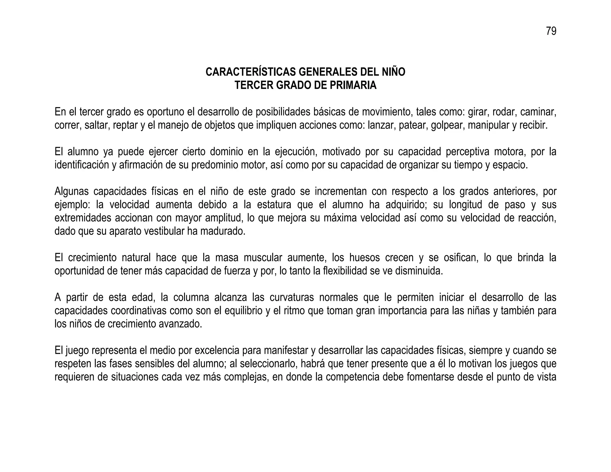 79


                                    CARACTERÍSTICAS GENERALES DEL NIÑO
                                        TERCER GRADO DE PRIMARIA

En el tercer grado es oportuno el desarrollo de posibilidades básicas de movimiento, tales como: girar, rodar, caminar,
correr, saltar, reptar y el manejo de objetos que impliquen acciones como: lanzar, patear, golpear, manipular y recibir.

El alumno ya puede ejercer cierto dominio en la ejecución, motivado por su capacidad perceptiva motora, por la
identificación y afirmación de su predominio motor, así como por su capacidad de organizar su tiempo y espacio.

Algunas capacidades físicas en el niño de este grado se incrementan con respecto a los grados anteriores, por
ejemplo: la velocidad aumenta debido a la estatura que el alumno ha adquirido; su longitud de paso y sus
extremidades accionan con mayor amplitud, lo que mejora su máxima velocidad así como su velocidad de reacción,
dado que su aparato vestibular ha madurado.

El crecimiento natural hace que la masa muscular aumente, los huesos crecen y se osifican, lo que brinda la
oportunidad de tener más capacidad de fuerza y por, lo tanto la flexibilidad se ve disminuida.

A partir de esta edad, la columna alcanza las curvaturas normales que le permiten iniciar el desarrollo de las
capacidades coordinativas como son el equilibrio y el ritmo que toman gran importancia para las niñas y también para
los niños de crecimiento avanzado.

El juego representa el medio por excelencia para manifestar y desarrollar las capacidades físicas, siempre y cuando se
respeten las fases sensibles del alumno; al seleccionarlo, habrá que tener presente que a él lo motivan los juegos que
requieren de situaciones cada vez más complejas, en donde la competencia debe fomentarse desde el punto de vista
 