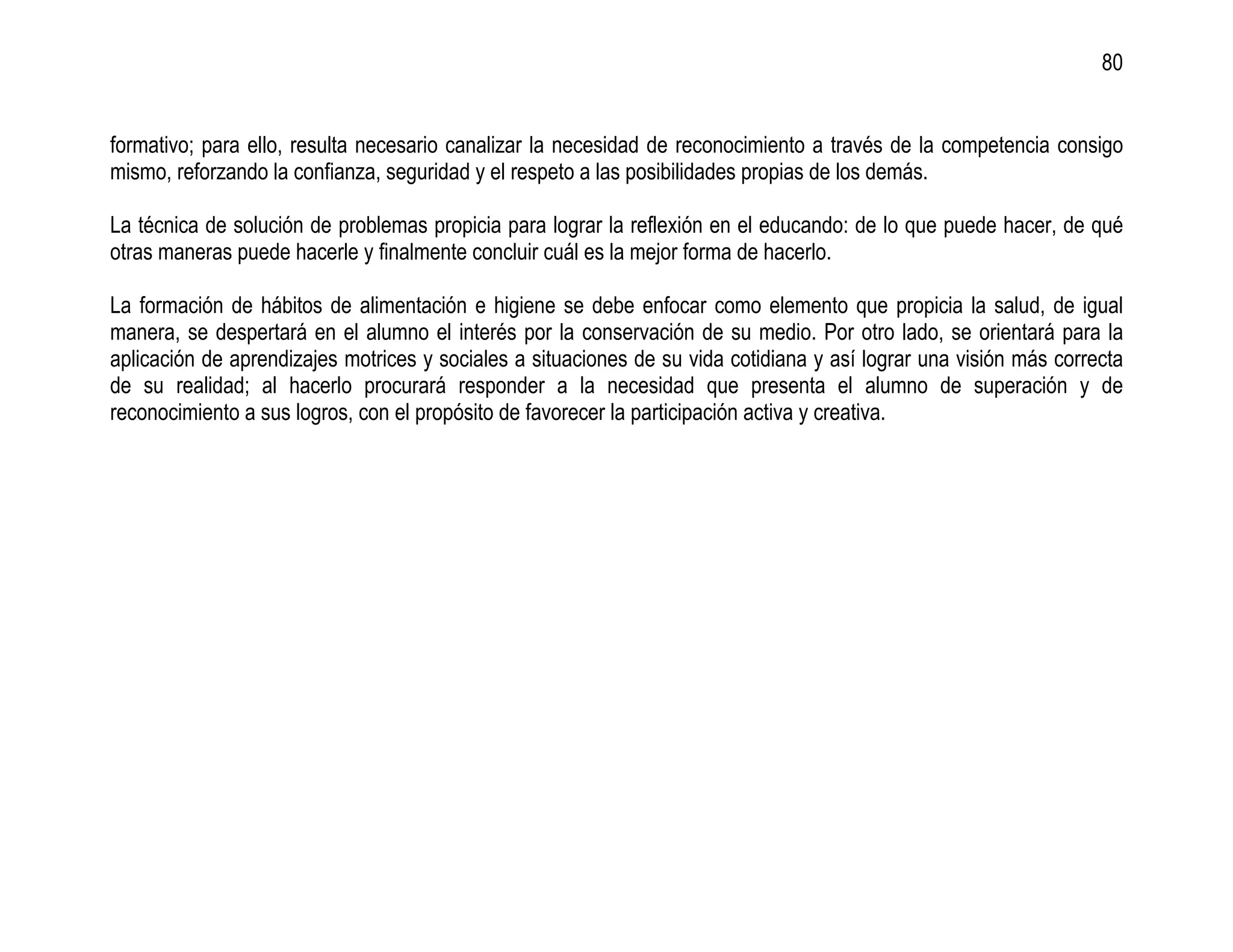 80


formativo; para ello, resulta necesario canalizar la necesidad de reconocimiento a través de la competencia consigo
mismo, reforzando la confianza, seguridad y el respeto a las posibilidades propias de los demás.

La técnica de solución de problemas propicia para lograr la reflexión en el educando: de lo que puede hacer, de qué
otras maneras puede hacerle y finalmente concluir cuál es la mejor forma de hacerlo.

La formación de hábitos de alimentación e higiene se debe enfocar como elemento que propicia la salud, de igual
manera, se despertará en el alumno el interés por la conservación de su medio. Por otro lado, se orientará para la
aplicación de aprendizajes motrices y sociales a situaciones de su vida cotidiana y así lograr una visión más correcta
de su realidad; al hacerlo procurará responder a la necesidad que presenta el alumno de superación y de
reconocimiento a sus logros, con el propósito de favorecer la participación activa y creativa.
 