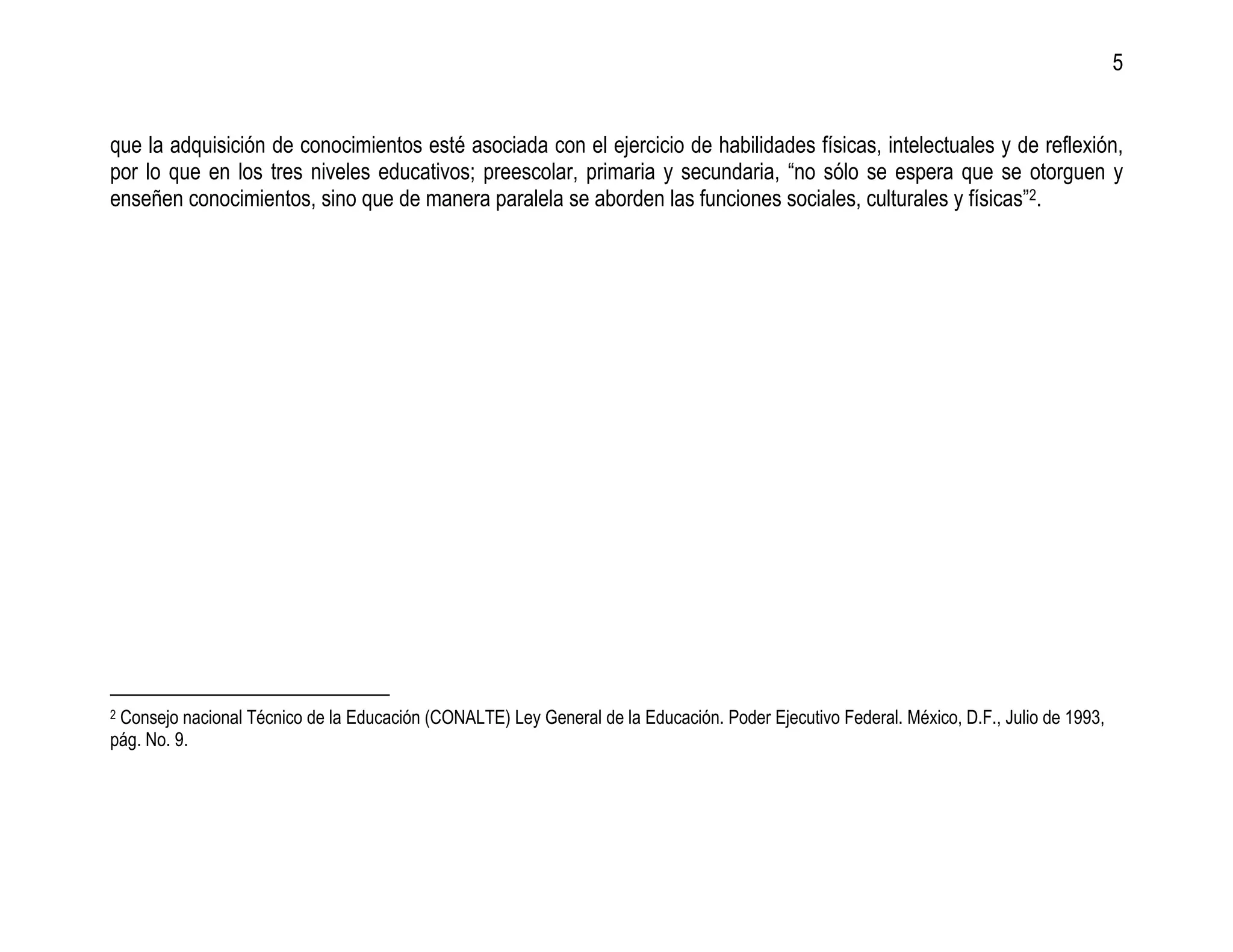 5


que la adquisición de conocimientos esté asociada con el ejercicio de habilidades físicas, intelectuales y de reflexión,
por lo que en los tres niveles educativos; preescolar, primaria y secundaria, “no sólo se espera que se otorguen y
enseñen conocimientos, sino que de manera paralela se aborden las funciones sociales, culturales y físicas”2.




2Consejo nacional Técnico de la Educación (CONALTE) Ley General de la Educación. Poder Ejecutivo Federal. México, D.F., Julio de 1993,
pág. No. 9.
 