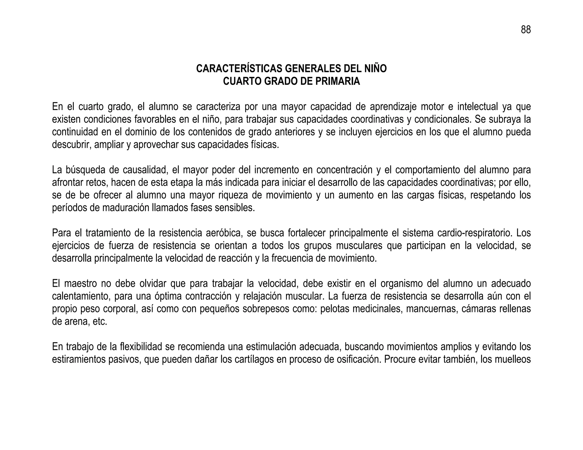 88


                                    CARACTERÍSTICAS GENERALES DEL NIÑO
                                        CUARTO GRADO DE PRIMARIA

En el cuarto grado, el alumno se caracteriza por una mayor capacidad de aprendizaje motor e intelectual ya que
existen condiciones favorables en el niño, para trabajar sus capacidades coordinativas y condicionales. Se subraya la
continuidad en el dominio de los contenidos de grado anteriores y se incluyen ejercicios en los que el alumno pueda
descubrir, ampliar y aprovechar sus capacidades físicas.

La búsqueda de causalidad, el mayor poder del incremento en concentración y el comportamiento del alumno para
afrontar retos, hacen de esta etapa la más indicada para iniciar el desarrollo de las capacidades coordinativas; por ello,
se de be ofrecer al alumno una mayor riqueza de movimiento y un aumento en las cargas físicas, respetando los
períodos de maduración llamados fases sensibles.

Para el tratamiento de la resistencia aeróbica, se busca fortalecer principalmente el sistema cardio-respiratorio. Los
ejercicios de fuerza de resistencia se orientan a todos los grupos musculares que participan en la velocidad, se
desarrolla principalmente la velocidad de reacción y la frecuencia de movimiento.

El maestro no debe olvidar que para trabajar la velocidad, debe existir en el organismo del alumno un adecuado
calentamiento, para una óptima contracción y relajación muscular. La fuerza de resistencia se desarrolla aún con el
propio peso corporal, así como con pequeños sobrepesos como: pelotas medicinales, mancuernas, cámaras rellenas
de arena, etc.

En trabajo de la flexibilidad se recomienda una estimulación adecuada, buscando movimientos amplios y evitando los
estiramientos pasivos, que pueden dañar los cartílagos en proceso de osificación. Procure evitar también, los muelleos
 