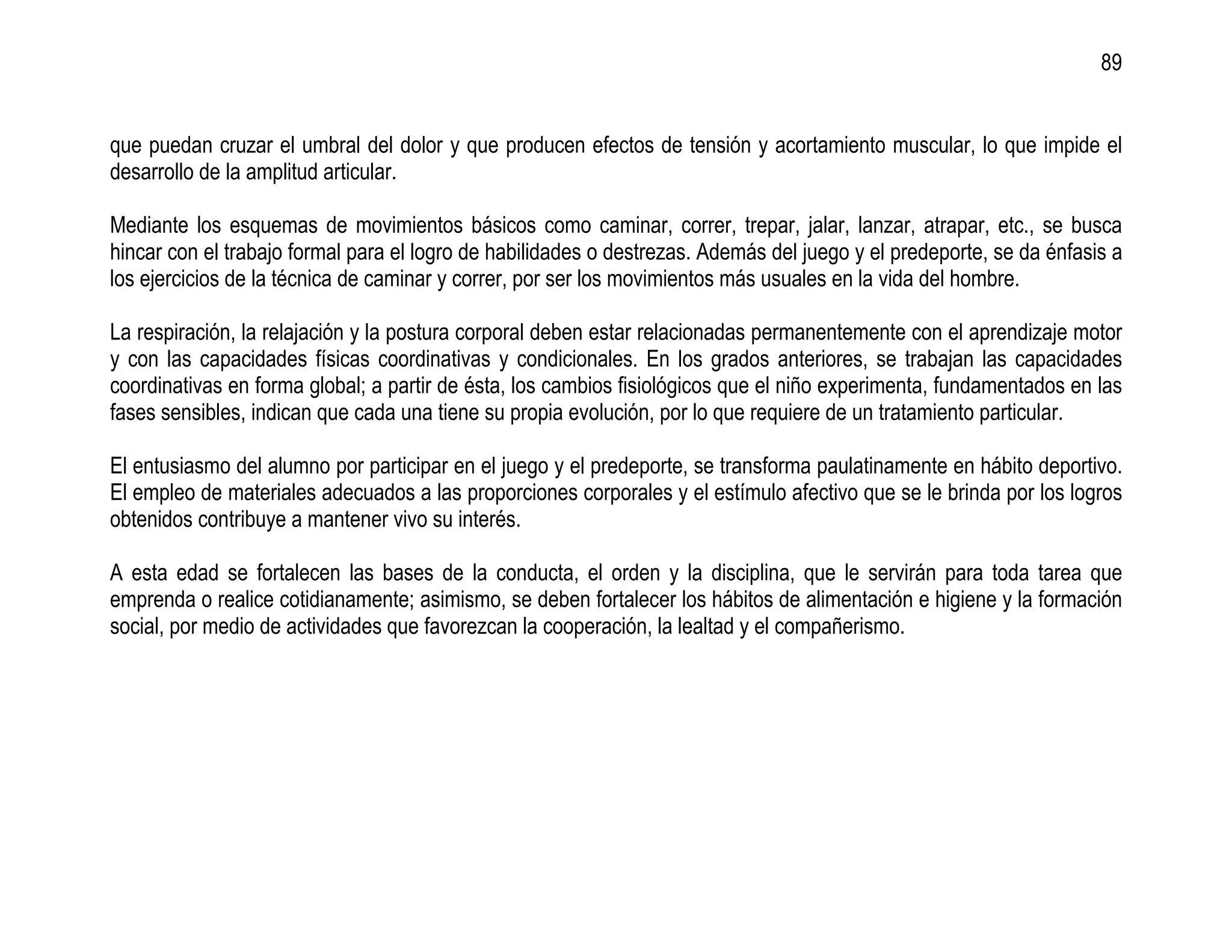 89


que puedan cruzar el umbral del dolor y que producen efectos de tensión y acortamiento muscular, lo que impide el
desarrollo de la amplitud articular.

Mediante los esquemas de movimientos básicos como caminar, correr, trepar, jalar, lanzar, atrapar, etc., se busca
hincar con el trabajo formal para el logro de habilidades o destrezas. Además del juego y el predeporte, se da énfasis a
los ejercicios de la técnica de caminar y correr, por ser los movimientos más usuales en la vida del hombre.

La respiración, la relajación y la postura corporal deben estar relacionadas permanentemente con el aprendizaje motor
y con las capacidades físicas coordinativas y condicionales. En los grados anteriores, se trabajan las capacidades
coordinativas en forma global; a partir de ésta, los cambios fisiológicos que el niño experimenta, fundamentados en las
fases sensibles, indican que cada una tiene su propia evolución, por lo que requiere de un tratamiento particular.

El entusiasmo del alumno por participar en el juego y el predeporte, se transforma paulatinamente en hábito deportivo.
El empleo de materiales adecuados a las proporciones corporales y el estímulo afectivo que se le brinda por los logros
obtenidos contribuye a mantener vivo su interés.

A esta edad se fortalecen las bases de la conducta, el orden y la disciplina, que le servirán para toda tarea que
emprenda o realice cotidianamente; asimismo, se deben fortalecer los hábitos de alimentación e higiene y la formación
social, por medio de actividades que favorezcan la cooperación, la lealtad y el compañerismo.
 