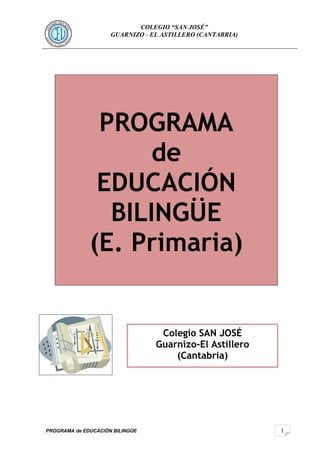 1 
COLEGIO “SAN JOSÉ” 
GUARNIZO - EL ASTILLERO (CANTABRIA) 
PROGRAMA 
PROGRAMA de EDUCACIÓN BILINGÜE 
de 
EDUCACIÓN 
BILINGÜE 
(E. Primaria) 
Colegio SAN JOSÉ 
Guarnizo-El Astillero 
(Cantabria) 
 