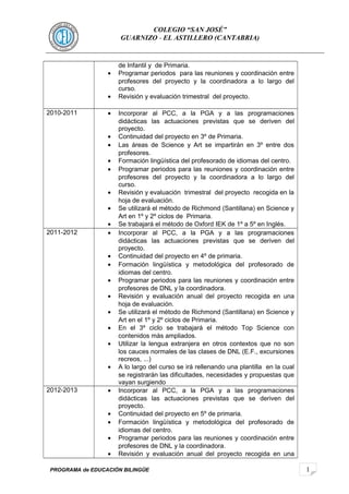 1 
COLEGIO “SAN JOSÉ” 
GUARNIZO - EL ASTILLERO (CANTABRIA) 
de Infantil y de Primaria. 
· Programar periodos para las reuniones y coordinación entre 
profesores del proyecto y la coordinadora a lo largo del 
curso. 
· Revisión y evaluación trimestral del proyecto. 
2010-2011 · Incorporar al PCC, a la PGA y a las programaciones 
didácticas las actuaciones previstas que se deriven del 
proyecto. 
· Continuidad del proyecto en 3º de Primaria. 
· Las áreas de Science y Art se impartirán en 3º entre dos 
profesores. 
· Formación lingüística del profesorado de idiomas del centro. 
· Programar periodos para las reuniones y coordinación entre 
profesores del proyecto y la coordinadora a lo largo del 
curso. 
· Revisión y evaluación trimestral del proyecto recogida en la 
hoja de evaluación. 
· Se utilizará el método de Richmond (Santillana) en Science y 
Art en 1º y 2º ciclos de Primaria. 
· Se trabajará el método de Oxford IEK de 1º a 5º en Inglés. 
2011-2012 · Incorporar al PCC, a la PGA y a las programaciones 
didácticas las actuaciones previstas que se deriven del 
proyecto. 
· Continuidad del proyecto en 4º de primaria. 
· Formación lingüística y metodológica del profesorado de 
idiomas del centro. 
· Programar periodos para las reuniones y coordinación entre 
profesores de DNL y la coordinadora. 
· Revisión y evaluación anual del proyecto recogida en una 
hoja de evaluación. 
· Se utilizará el método de Richmond (Santillana) en Science y 
Art en el 1º y 2º ciclos de Primaria. 
· En el 3º ciclo se trabajará el método Top Science con 
contenidos màs ampliados. 
· Utilizar la lengua extranjera en otros contextos que no son 
los cauces normales de las clases de DNL (E.F., excursiones 
recreos, ...) 
· A lo largo del curso se irá rellenando una plantilla en la cual 
se registrarán las dificultades, necesidades y propuestas que 
vayan surgiendo 
2012-2013 · Incorporar al PCC, a la PGA y a las programaciones 
didácticas las actuaciones previstas que se deriven del 
proyecto. 
· Continuidad del proyecto en 5º de primaria. 
· Formación lingüística y metodológica del profesorado de 
idiomas del centro. 
· Programar periodos para las reuniones y coordinación entre 
profesores de DNL y la coordinadora. 
· Revisión y evaluación anual del proyecto recogida en una 
PROGRAMA de EDUCACIÓN BILINGÜE 
 