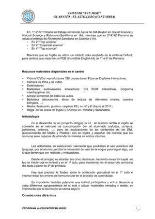 1 
COLEGIO “SAN JOSÉ” 
GUARNIZO - EL ASTILLERO (CANTABRIA) 
En 1º-3º-5º Primaria se trabaja el método Savia de SM-Dayton en Social Science y 
Natural Science y Richmond-Santillana en Art, mientras que en 2º-4º-6º Primaria se 
utiliza el método de Richmond-Santillana en Science y Art: 
- En 2º “Top science” 
- En 4º “Essential science” 
- En 6º “Top science” 
Mientras que en Inglés se utiliza un método más ampliado de la editorial Oxford, 
para centros que imparten un PEB (Incredible English kit) de 1º a 6º de Primaria. 
Recursos materiales disponibles en el centro 
 Vídeos/ DVDs/ reproductores CD/ proyectores/ Pizarras Digitales Interactivas. 
 Cámara de fotos y de vídeo. 
 Ordenadores. 
 Materiales audiovisuales interactivos: CD ROM interactivos, programa 
interdisciplinar clic. 
 Acceso a internet en todas las aulas. 
 Biblioteca (diccionarios, libros de lectura de diferentes niveles, cuentos 
bilingües, ...) 
 Realia, flashcards, posters, carpetas PEL en 4º y 6º (hasta el 2011). 
 Blogs en las áreas de Inglés y Science en Primaria y Secundaria. 
Metodología 
En el desarrollo de un proyecto bilingüe la L2, en nuestro centro el inglés se 
convierte en el vehículo de comunicación con el alumnado (saludos, cortesía, 
peticiones, órdenes, ...), pero las explicaciones de los contenidos de las DNL 
(Conocimiento del Medio y Plástica) son en inglés y español. De manera que los 
alumnos sean capaces de entender la materia en ambos idiomas. 
Las actividades se seleccionan valorando que posibiliten el uso auténtico del 
lenguaje, que el alumno perciba la necesidad del uso de la lengua para lograr algo, por 
lo que tienen que ser realistas y motivadoras. 
Desde el principio se abordan las cinco destrezas, haciendo mayor hincapié en 
las de índole oral en Infantil y en el 1º ciclo, pero insistiendo en el desarrollo armónico 
del resto a partir de 3º de primaria. 
Hay que priorizar la fluidez sobre la corrección gramatical en el 1º ciclo e 
intentar tratar los errores de forma natural en el proceso de aprendizaje. 
Es importante también potenciar una actitud participativa y activa, llevando a 
cabo diferentes agrupamientos en el aula y utilizar materiales variados y reales; es 
importante que el alumnado se sienta seguro. 
Orientaciones didácticas 
PROGRAMA de EDUCACIÓN BILINGÜE 
 