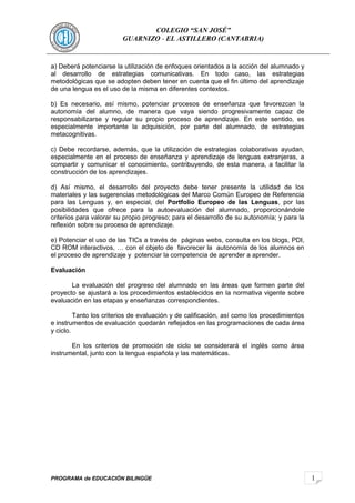 1 
COLEGIO “SAN JOSÉ” 
GUARNIZO - EL ASTILLERO (CANTABRIA) 
a) Deberá potenciarse la utilización de enfoques orientados a la acción del alumnado y 
al desarrollo de estrategias comunicativas. En todo caso, las estrategias 
metodológicas que se adopten deben tener en cuenta que el fin último del aprendizaje 
de una lengua es el uso de la misma en diferentes contextos. 
b) Es necesario, así mismo, potenciar procesos de enseñanza que favorezcan la 
autonomía del alumno, de manera que vaya siendo progresivamente capaz de 
responsabilizarse y regular su propio proceso de aprendizaje. En este sentido, es 
especialmente importante la adquisición, por parte del alumnado, de estrategias 
metacognitivas. 
c) Debe recordarse, además, que la utilización de estrategias colaborativas ayudan, 
especialmente en el proceso de enseñanza y aprendizaje de lenguas extranjeras, a 
compartir y comunicar el conocimiento, contribuyendo, de esta manera, a facilitar la 
construcción de los aprendizajes. 
d) Así mismo, el desarrollo del proyecto debe tener presente la utilidad de los 
materiales y las sugerencias metodológicas del Marco Común Europeo de Referencia 
para las Lenguas y, en especial, del Portfolio Europeo de las Lenguas, por las 
posibilidades que ofrece para la autoevaluación del alumnado, proporcionándole 
criterios para valorar su propio progreso; para el desarrollo de su autonomía; y para la 
reflexión sobre su proceso de aprendizaje. 
e) Potenciar el uso de las TICs a través de páginas webs, consulta en los blogs, PDI, 
CD ROM interactivos, … con el objeto de favorecer la autonomía de los alumnos en 
el proceso de aprendizaje y potenciar la competencia de aprender a aprender. 
Evaluación 
La evaluación del progreso del alumnado en las áreas que formen parte del 
proyecto se ajustará a los procedimientos establecidos en la normativa vigente sobre 
evaluación en las etapas y enseñanzas correspondientes. 
Tanto los criterios de evaluación y de calificación, así como los procedimientos 
e instrumentos de evaluación quedarán reflejados en las programaciones de cada área 
y ciclo. 
En los criterios de promoción de ciclo se considerará el inglés como área 
instrumental, junto con la lengua española y las matemáticas. 
PROGRAMA de EDUCACIÓN BILINGÜE 
